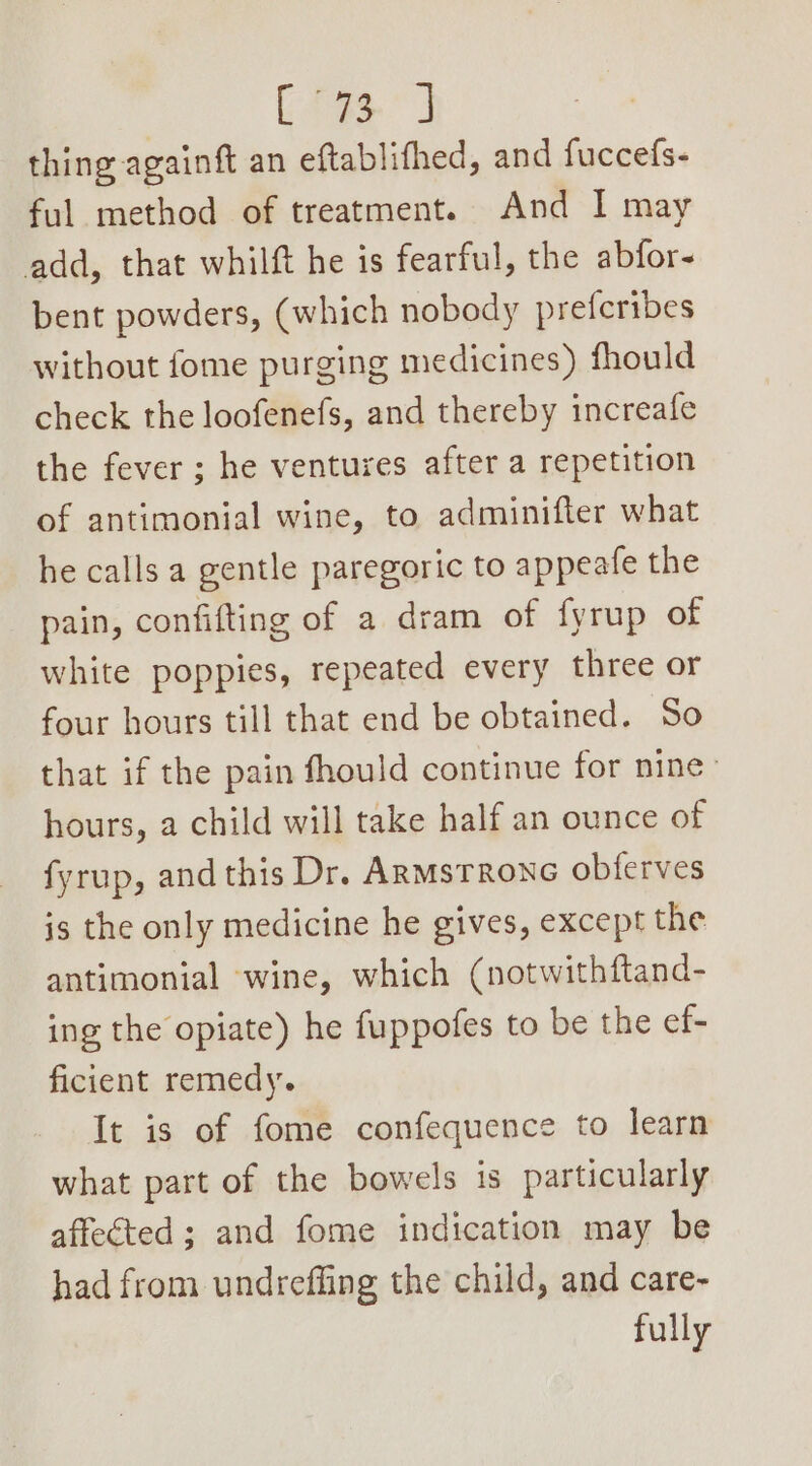 es ee thing againft an eftablifhed, and fuccefs- ful method of treatment. And I may add, that whilft he is fearful, the abfor- bent powders, (which nobody preferibes without fome purging medicines) fhould check the loofenefs, and thereby increafe the fever ; he ventures after a repetition of antimonial wine, to adminifter what he calls a gentle paregoric to appeafe the pain, confifting of a dram of fyrup of white poppies, repeated every three or four hours till that end be obtained. So that if the pain fhould continue for nine: hours, a child will take half an ounce of fyrup, and this Dr. ARMstrone obferves is the only medicine he gives, except the antimonial wine, which (notwithftand- ing the opiate) he fuppofes to be the ef- ficient remedy. It is of fome confequence to learn what part of the bowels is particularly affected ; and fome indication may be had from undreffing the child, and care- fully
