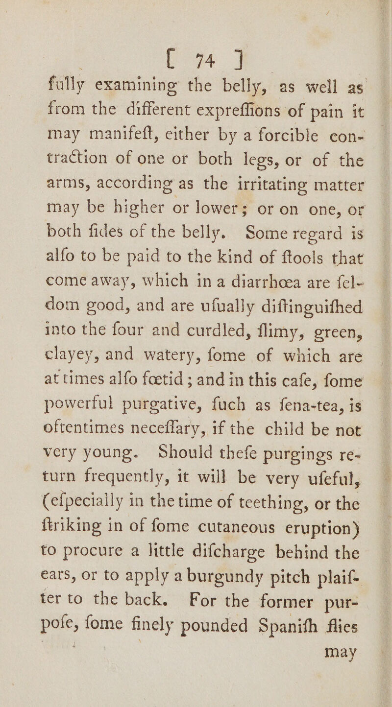 fully examining the belly, as well as from the different expreffions of pain it may manifeft, either by a forcible con- traction of one or both legs, or of the arms, according as the irritating matter may be higher or lower; or on one, or both fides of the belly. Some regard is alfo to be paid to the kind of ftools that come away, which in a diarrheea are fel- dom good, and are ufually diftinguifhed into the four and curdled, flimy, green, clayey, and watery, fome of which are at times alfo foetid ; and in this cafe, fome powerful purgative, fuch as fena-tea, is oftentimes neceflary, if the child be not very young. Should thefe purgings re- turn frequently, it will be very ufeful, (efpecially in the time of teething, or the ftriking in of fome cutaneous eruption) to procure a |ittle difcharge behind the ears, or to apply a burgundy pitch plaif- ter to the back. For the former pur- pole, fome finely pounded Spanith flies hha | may