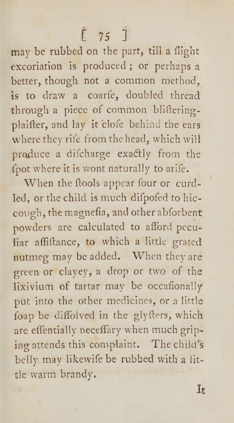 ys may be rubbed on the part, till a flight excoriation is produced; or perhaps a better, though not a common method, is to draw a coarfe, doubled thread through a piece of common blittering- plaifter, and lay it clofe behind the ears where they rife from the head, which will praduce a difcharge exactly from the {pot where it is wont naturally to arife. When the ftools appear four or curd- led, or the child is much difpofed to hic- cough, the magnefia, and other abforbent powders are calculated to afford pecu- liar affiftance, to which a little grated nutmeg may be added. When they are green or clayey, a drop or two of the lixivium of tartar may be occafionally put into the other medicines, or a little foap be diffolved in the elyfters, which are effentially neceflary when much erip- ing attends this complaint. ‘The child’s belly may likewife be rubbed lle, a lit- tle warm brandy. It