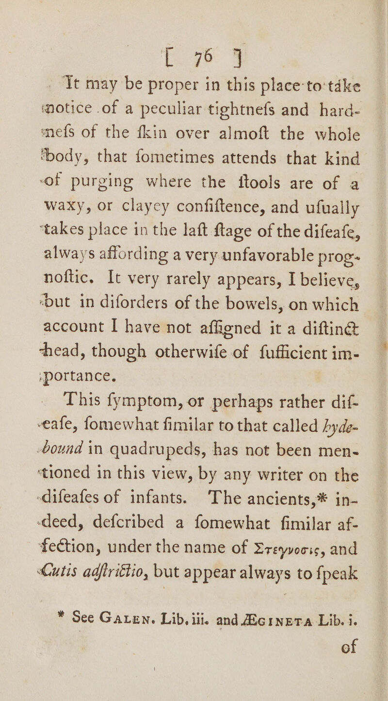 te ge 3 _ Tt may be proper in this place-to‘tdke motice .of a peculiar tightnefs and hard- mnefs of the fkin over almoft the whole ‘body, that fometimes attends that kind “of purging where the ftools are of a waxy, or clayey confiftence, and ufually ‘takes place in the laft ftage of the difeafe, always affording a very unfavorable prog. noftic, It very rarely appears, I believe, ‘but in diforders of the bowels, on which account I have not affiened it a diftin@ chead, though otherwife of fufficient im- ,portance. This fymptom, or perhaps rather dif- veafe, fomewhat fimilar to that called hyde -bound in quadrupeds, has not been men- ‘tioned in this view, by any writer on the -difeafes of infants. The ancients,* in- -deed, defcribed a fomewhat fimilar af- fection, under the name of Ereyvoois, and Cutis adfriétio, but appear always to {peak * See Garen. Lib, iii. and Zeinera Lib. i.