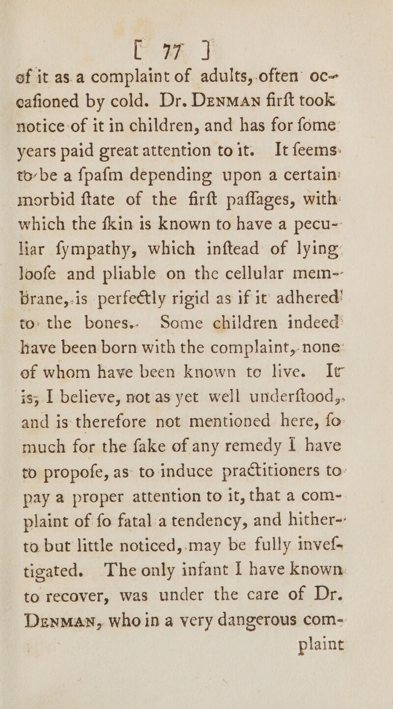 ef it as.a complaint of adults,.often oc~ cafioned by cold. Dr. Denman firft took notice of it in children, and has for fome: years paid great attention toit. It feems: to-be a fpafm depending upon a certain: morbid ftate of the firft paflages, with: which the fkin is known to have a pecu-: liar fympathy, which inftead of lying Joofe and pliable on the cellular mem-- Brane,-is perfectly rigid as if it adhered: to: the bones.. Some children indeed: lhave been born with the complaint, none: of whom have been known to live. It is; I believe, not'as yet well underftood,. and is therefore not mentioned here, fo much for the fake of any remedy I have to propofe, as: to induce practitioners to- pay a proper attention to it, that a com- plaint of fo fatal a tendency, and hither-- to but little noticed,.may be fully invef- tigated. The only infant I have known. to recover, was under the care of Dr. Denman, who in a very dangerous com- plaint