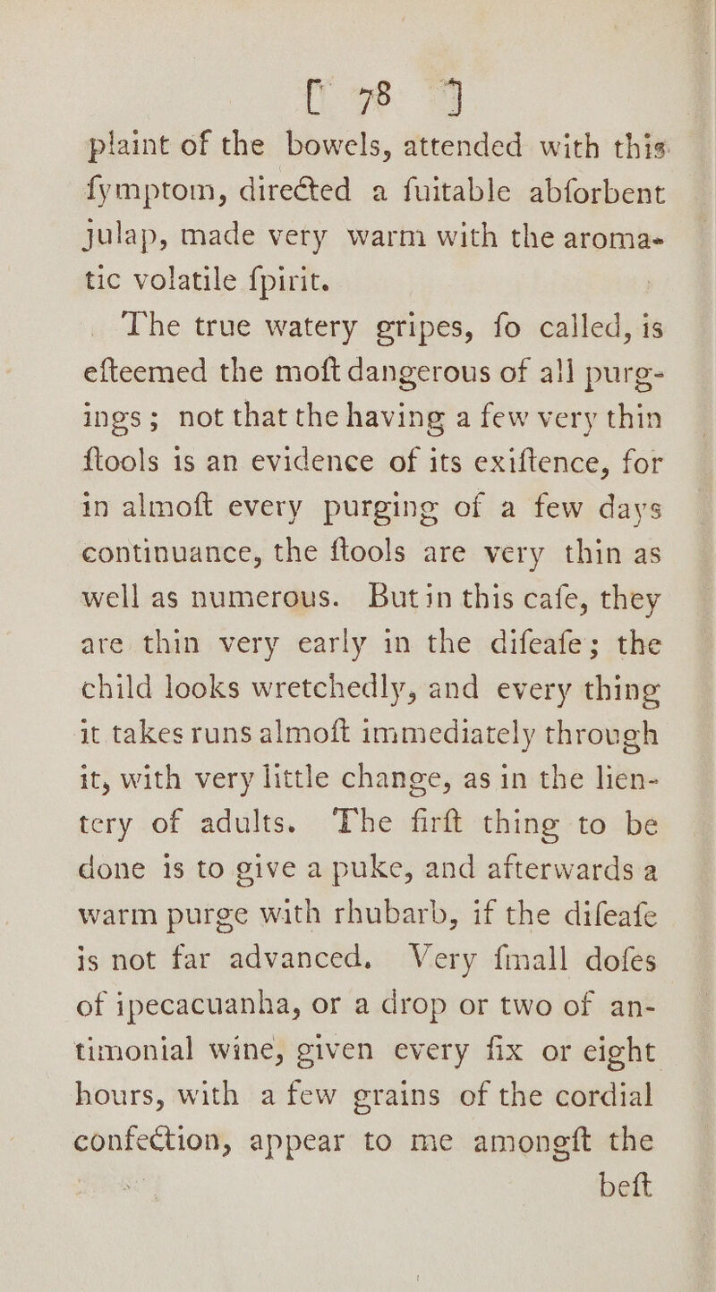 Le: 3 plaint of the bowels, attended with this fymptom, direéted a fuitable abforbent julap, made very warm with the aroma- tic volatile {pirit. The true watery gripes, fo called, is efteemed the moft dangerous of all purg- ings; not that the having a few very thin {tools is an evidence of its exiftence, for in almoft every purging of a few days continuance, the ftools are very thin as well as numerous. Butin this cafe, they are thin very early in the difeafe; the child looks wretchedly, and every thing it takes runs almoft immediately through it, with very little change, as in the lien- tery of adults. The firft thing to be done is to give a puke, and afterwards a warm purge with rhubarb, if the difeafe is not far advanced. Very fmall dofes of ipecacuanha, or a drop or two of an- timonial wine, given every fix or eight hours, with a few grains of the cordial confection, appear to me amoneft the | beft