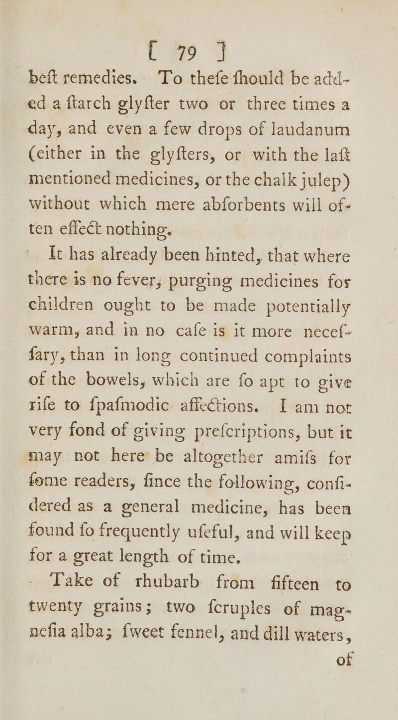 Lo beft remedies. To thefe fhould be add- ed a ftarch glyfter two or three times a day, and even a few drops of laudanum (either in the glyfters, or with the laf mentioned medicines, or the chalk julep) without which mere abforbents will of: ten effect nothing. It has already been hinted, shes where there is no fever, purging medicines fos children ought to be made potentially warm, and in no cafe is it more necef- fary, than in long continued complaints of the bowels, which are fo apt to give rife to {pafmodic affections. I am not very fond of giving prefcriptions, but it may not here be altogether amifs for fome readers, fince the following, confi- dered as a general medicine, has been found fo frequently ufeful, and will keep for a great length of time. Take of rhubarb from fifteen to twenty grains; two fcruples of mag- nefia alba; {weet fennel, and dill waters,