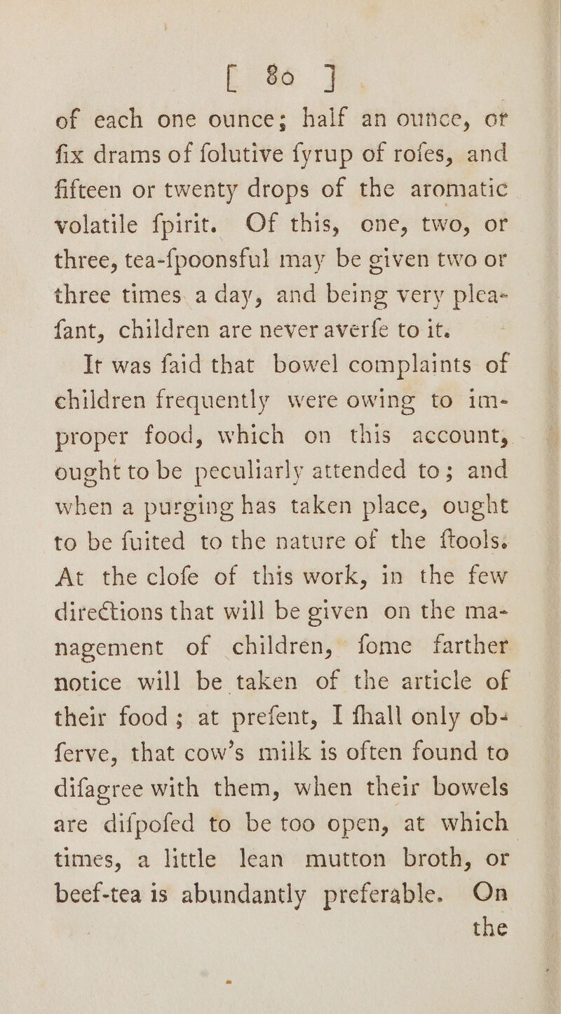 of each one ounce; half an ounce, of fix drams of folutive fyrup of rofes, and fifteen or twenty drops of the aromatic volatile fpirit. Of this, one, two, or three, tea-{poonsful may be given two or three times. a day, and being very plea- fant, children are never averfe to it. It was faid that bowel complaints of children frequently were owing to im- proper food, which on this account, ought to be peculiarly attended to; and when a purging has taken place, ought to be fuited to the nature of the ftools. At the clofe of this work, in the few dire€tions that will be given on the ma- nagement of children, fome farther notice will be taken of the article of their food; at prefent, I fhall only ob- ferve, that cow’s milk is often found to difagree with them, when their bowels are difpofed to be too open, at which times, a little lean mutton broth, or beef-tea is abundantly preferable. On the