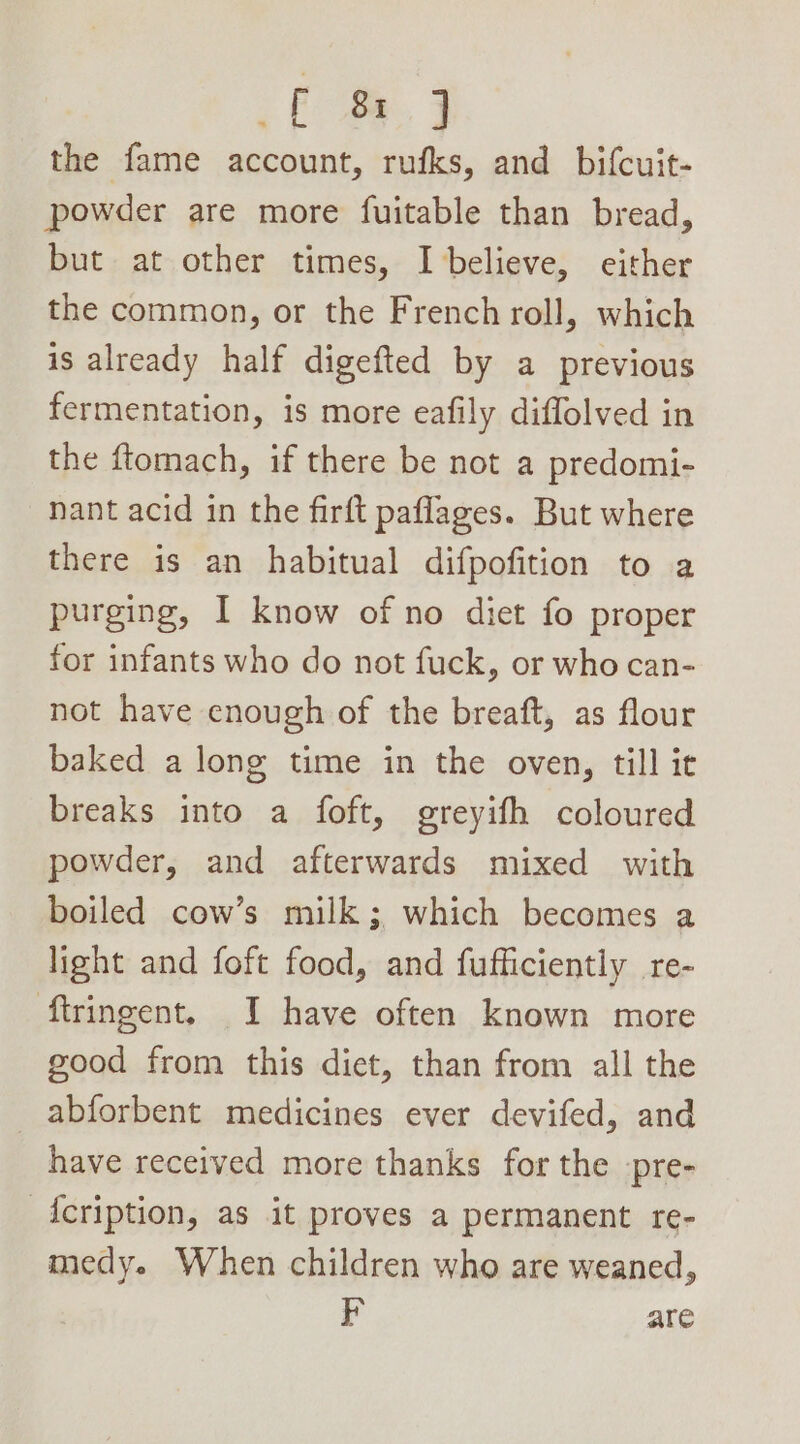 om, 3 the fame account, rufks, and bifcuit- powder are more fuitable than bread, but at other times, I believe, either the common, or the French roll, which is already half digefted by a previous fermentation, is more eafily diffolved in the ftomach, if there be not a predomi- nant acid in the firft paflages. But where there is an habitual difpofition to a purging, I know of no diet fo proper for infants who do not fuck, or who can- not have enough of the breaft, as flour baked a long time in the oven, till it breaks into a foft, greyifh coloured powder, and afterwards mixed with boiled cow’s milk; which becomes a light and foft food, and fufficiently re- flringent. I have often known more good from this diet, than from all the abforbent medicines ever devifed, and have received more thanks for the pre- -Acription, as it proves a permanent re- medy. When children who are weaned, F are