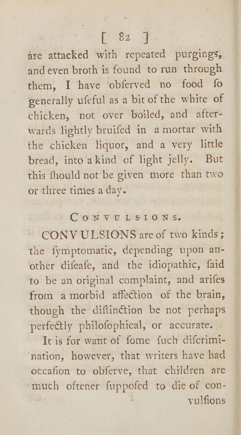 [ 8 J are attacked with repeated purgings, and even broth is found to run through them, I have obferved no food fo generally ufeful as a bit of the white of | chicken, not over boiled, and after- wards lightly bruifed in a mortar with the chicken liquor, and a very little bread, into akind of light jelly. But this fhould not be given more than two or three times a day. | CONVULSIONS, CONV ULSIONS are of two kinds; the fymptomatic, depending upon an- other difeafe, and the idiopathic, faid to be an original complaint, and arifes from amorbid affection of the brain, though the diflinction be not perhaps perfectly philofophical, or accurate. It is for want of fome fuch difcrimt- ‘nation, however, that writers have had occafion to obferve, that children are ‘much oftener fuppoted to die of con-