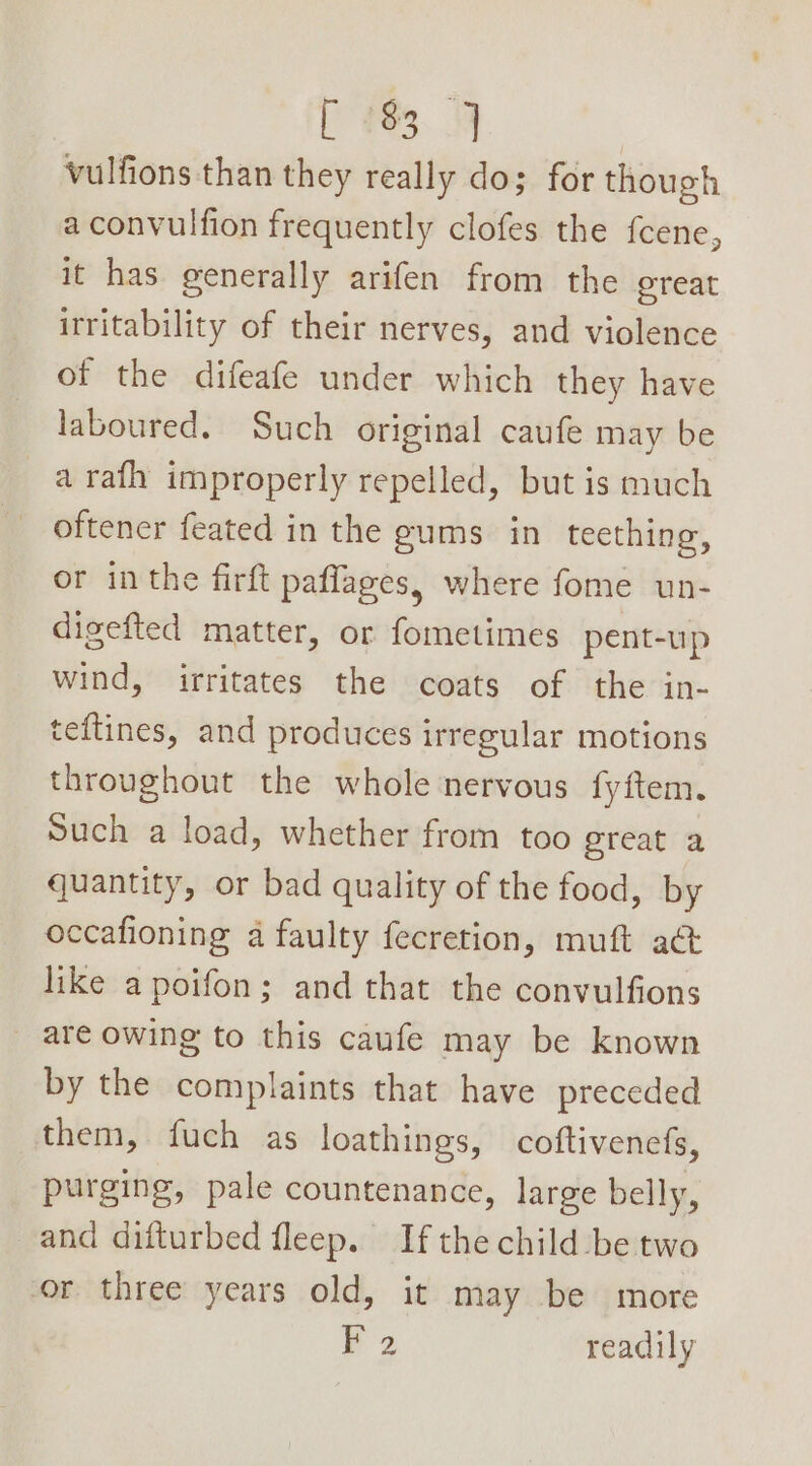 ees. OF vulfions than they really dos for though a convulfion frequently clofes the fcene, it has generally arifen from the oreat irritability of their nerves, and violence of the difeafe under which they have laboured. Such original caufe may be a rafh improperly repelled, but is much oftener feated in the gums. in teething, or inthe firft paflages, where fome un- digefted matter, or fometimes pent-up wind, irritates the coats of the in- teftines, and produces irregular motions throughout the whole nervous fyftem. Such a load, whether from too great a quantity, or bad quality of the food, by occafioning a faulty fecretion, muft a&amp; like apoifon; and that the convulfions are owing to this caufe may be known by the complaints that have preceded them, fuch as loathings, coftivenefs, purging, pale countenance, large belly, and difturbed fleep. If the child be two or three years old, it may be more