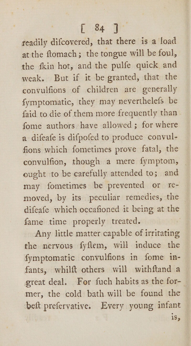 [ s readily difcovered, that there is a load at the ftomach; the tongue will be foul, the fkin hot, and the pulfe quick and weak. But if it be granted, that the convulfions of children are generally fymptomatic, they may neverthelefs be faid to die of them more frequently than fome authors have allowed ; for where a difeafe is difpofed to produce convul- fions which fometimes prove fatal, the convulfion, though a mere fymptom, — cought to be carefully attended to; and may fometimes be prevented or re- moved, by its peculiar remedies, the — difeafe which occafioned it being at the fame time properly treated. Any little matter capable of irritating the nervous fyftem, will induce the fymptomatic convulfions in fome in- fants, whilft others will withftand a great deal. For fuch habits as the for- mer, the cold bath will be found the beft prefervative. Every young infant iS,