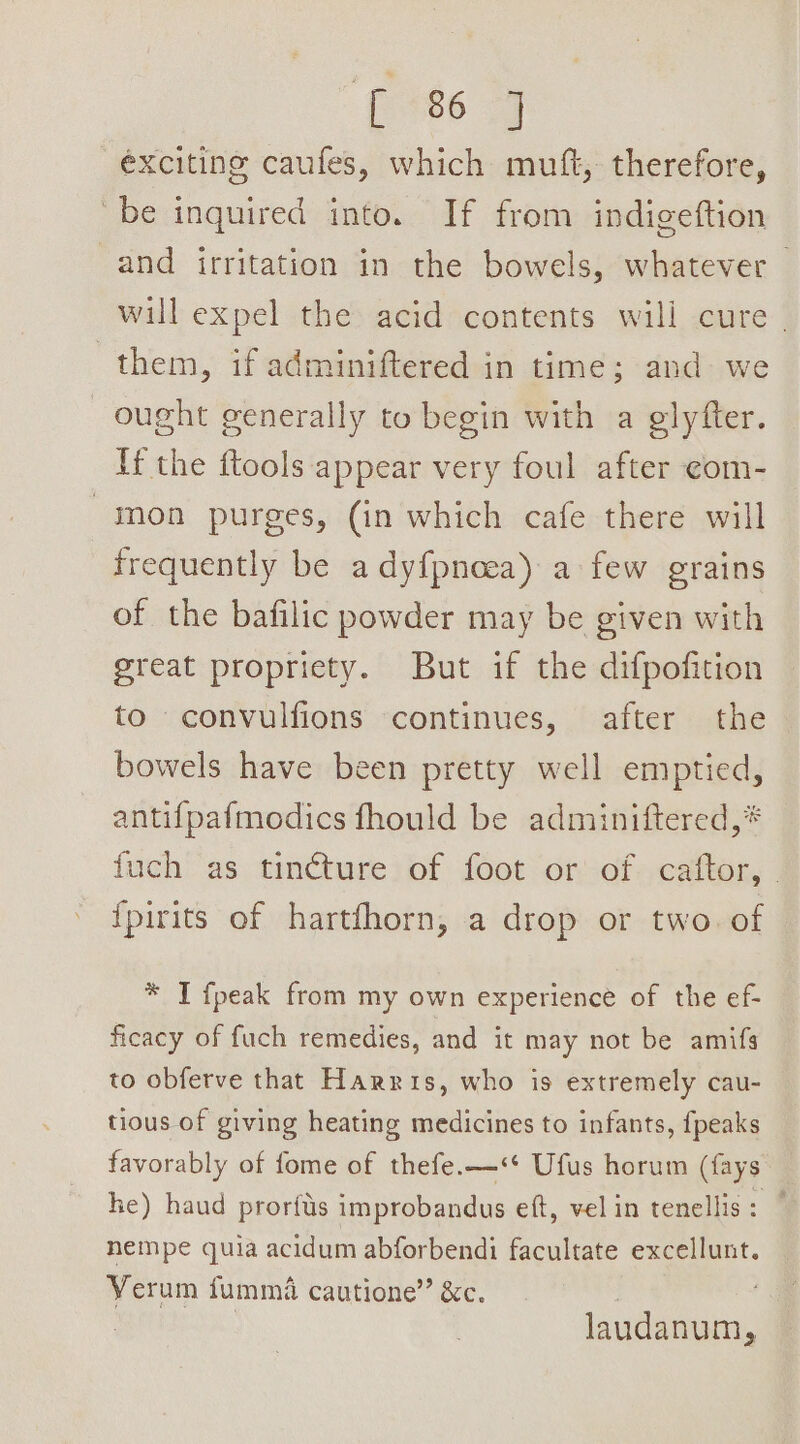 exciting caufes, which mutt, therefore, be inquired into. If from indigeftion and irritation in the bowels, whatever will expel the acid contents will cure | them, if adminiftered in time; and we ought generally to begin with a glyfter. If the ftools appear very foul after ¢om- -inon purges, (in which cafe there will frequently be adyfpnoea) a few grains of the bafilic powder may be given with great propriety. But if the difpofition to convulfions continues, after the bowels have been pretty well emptied, antifpafmodics fhould be adminiftered,* fuch as tinéture of foot or of caftor, | {pirits of hartfhorn, a drop or two. of * I fpeak from my own experience of the ef- ficacy of fuch remedies, and it may not be amifg to obferve that Harris, who is extremely cau- tious of giving heating medicines to infants, {peaks favorably of fome of thefe.—&lt;‘* Ufus horum (fays he) haud prorfus improbandus eft, vel in tenellis: ” nempe quia acidum abforbendi facultate excellunt. Yerum fummiéi cautione” &amp;c. | Betta laudanum,