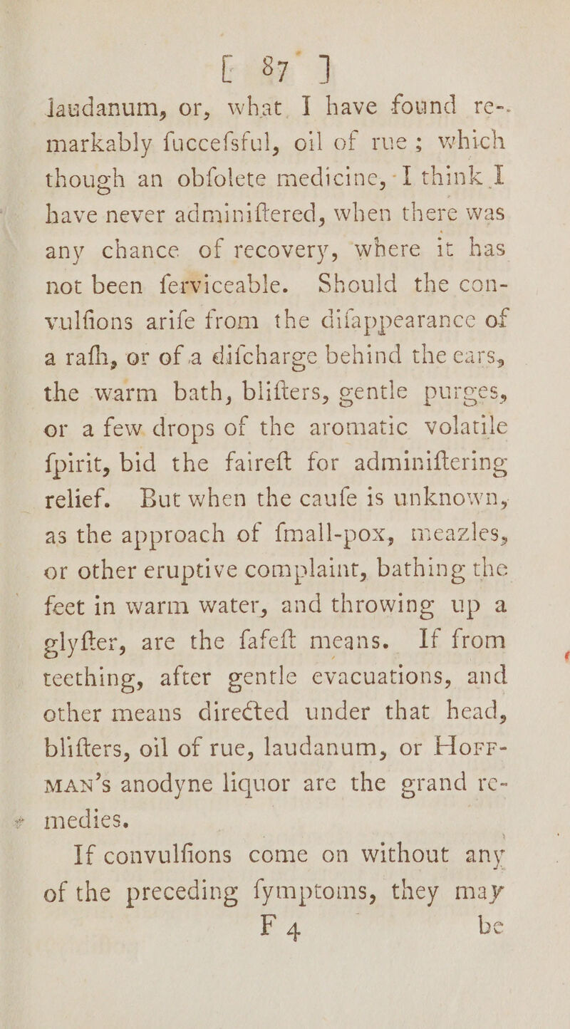 rege 3 jaudanum, or, what, I have found re-. markably fuccefsful, oil of rue; which though an obfolete medicine, I think I have never adminiftered, when there was any chance of recovery, where it has not been ferviceable. Should the con- vulfions arife from the difappearance of a rafh, or of a difcharge behind the ears, the warm bath, blifters, gentle purges, or a few drops of the aromatic volatile {pirit, bid the faireft for adminiftering relief. But when the caufe is unknown, as the approach of fmall-pox, meazles, or other eruptive complaint, bathing the feet in warm water, and throwing up a glyfter, are the fafeft means. If from teething, after gentle evacuations, and other means directed under that head, blifters, oil of rue, laudanum, or Horr- MAN’s anodyne liquor are the grand re- medies. If convulfions come on without any of the preceding fymptoms, they may