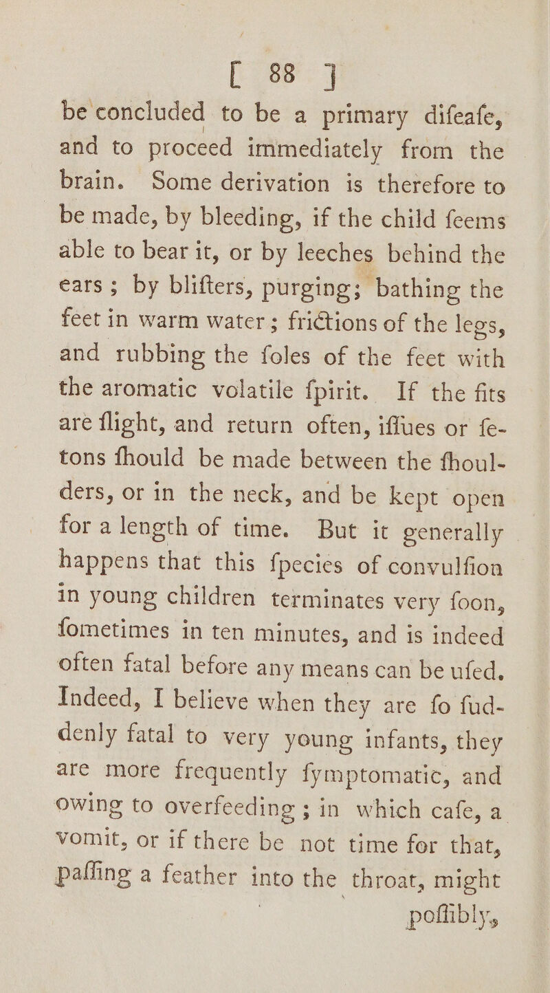 [ae J be concluded to be a primary difeafe, and to proceed immediately from the brain. Some derivation is therefore to be made, by bleeding, if the child feems able to bear it, or by leeches behind the ears ; by blifters, purging; bathing the feet i in warm water ; frictions of the legs, and rubbing the foles of the feet with the aromatic volatile fpirit. If the fits are flight, and return often, iffues or fe- tons fhould be made between the fthoul- ders, or in the neck, and be kept open for a length of time. But it generally | happens that this {pecies of convulfion in young children terminates very foon, {ometimes in ten minutes, and is indeed often fatal before any means can be ufed. Indeed, I believe when they are fo fud- denly fatal to very young infants, they are more frequently fymptomatic, and owing to overfeeding ; in which cafe, a vomit, or if there be not time for that, paffing a jane into the throat, might pofhibly,