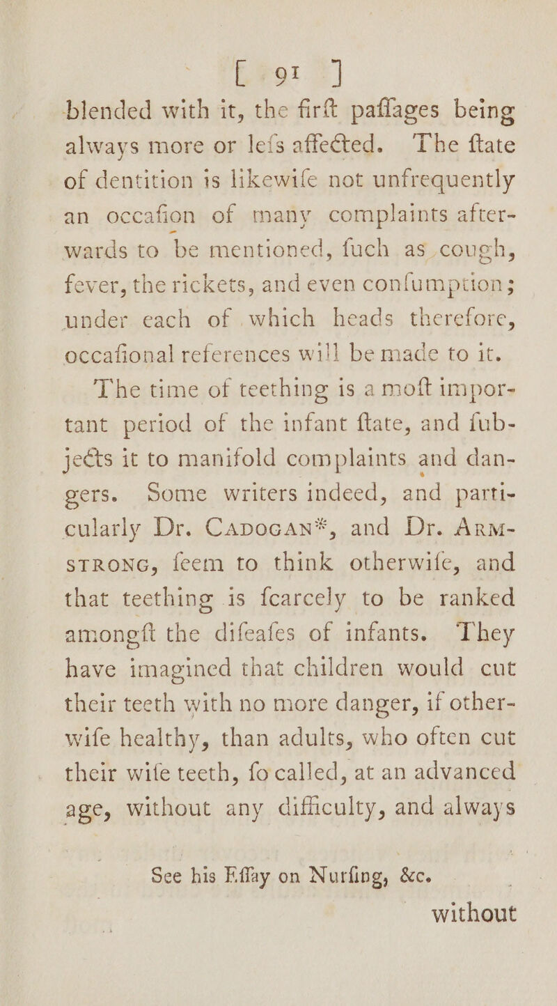 blended with it, the firt paflages being always more or les affected. The ftate of dentition is likewife not unfrequently an occafion of many complaints after- wards to be mentioned, fuch as cough, fever, the rickets, and even confumption; under each of which heads therefore, occafional references wil! be made to it. The time of teething is a moft impor- tant period of the infant ftate, and fub- jets it to manifold complaints and dan- gers. Some writers indeed, and parti- cularly Dr. Capocan*, and Dr. Arm- STRONG, feem to think otherwife, and that teething is fcarcely to be ranked among ft the difeafes of infants. They have imagined that children would cut their teeth with no more danger, if other- wife healthy, than adults, who often cut their wife teeth, focalled, at an advanced age, without any difficulty, and always See his Kffay on Nurfing, &amp;c. without