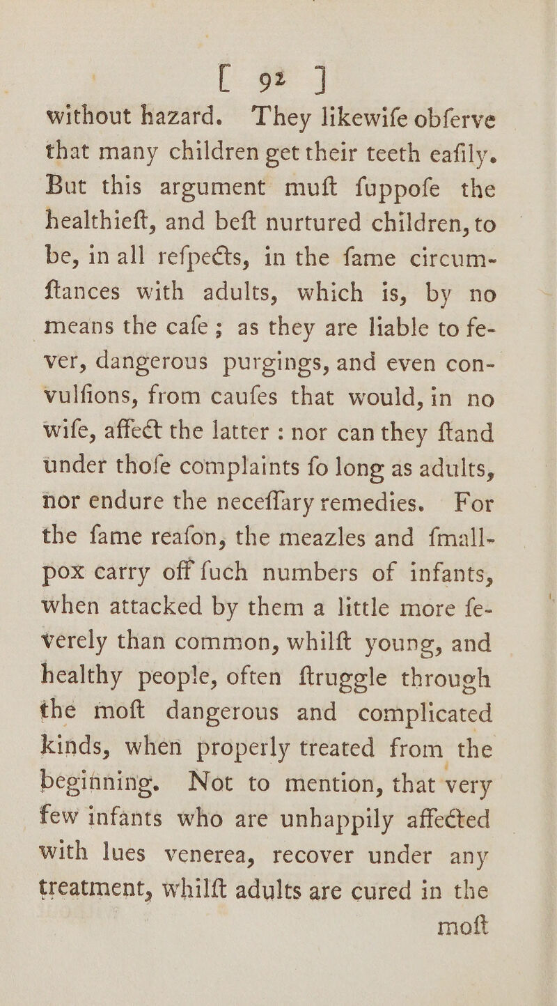 without hazard. They likewife obferve that many children get their teeth eafily. But this argument muft fuppofe the healthieft, and beft nurtured children, to be, in all refpeéts, in the fame circum- {tances with adults, which is, by no means the cafe; as they are liable to fe- ver, dangerous purgings, and even con- vulfions, from caufes that would, in no wife, affect the latter : nor can they ftand under thofe complaints fo long as adults, hor endure the neceflary remedies. For the fame reafon, the meazles and fmall- pox carry off fuch numbers of infants, when attacked by them a little more fe- verely than common, whilft young, and healthy people, often ftruggle through the moft dangerous and complicated kinds, when properly treated from the beginning. Not to mention, that very few infants who are unhappily affected with lues venerea, recover under any treatment, whilft adults are cured in the | moft