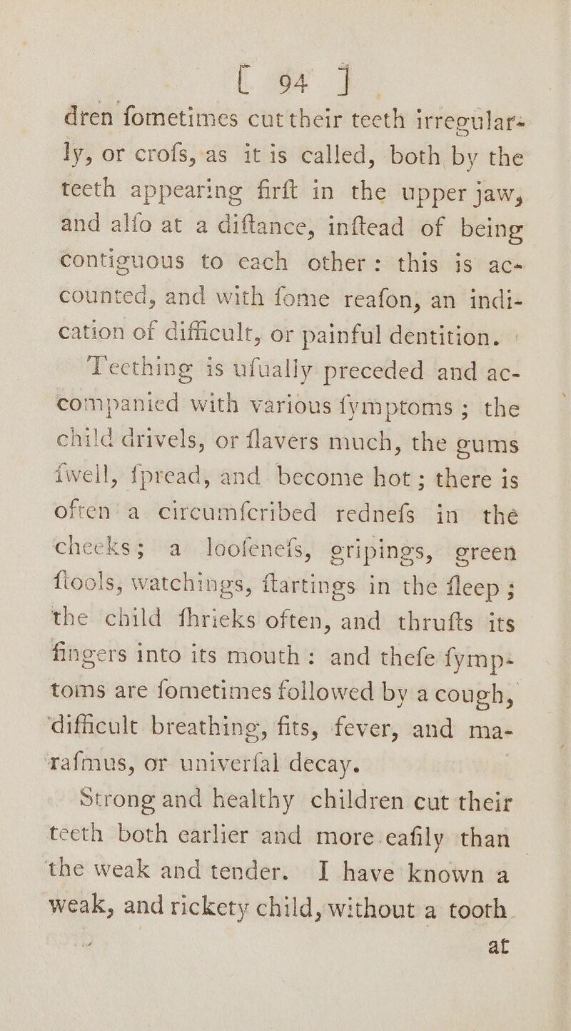 . 2 dren fometimes cut their tecth irregular ly, or crofs,as it is called, both by the teeth appearing firft in the upper jaw, and alfo at a diftance, inftead of being contiguous to each other: this is ac« counted, and with fome reafon, an indi- cation of difficult, or painful dentition. » Teething is ufually preceded and ac- companied with various {ymptoms ; the child drivels, or flavers much, the ums iwell, fpread, and become hot ; there is often’ a circumfcribed rednefs in the cheeks; a loofenefs, gripings, green fiools, watchings, ftartings in the fleep ; the child fhrieks often, and thrufts its fingers into its mouth: and thefe {ymp- toms are fometimes followed by a cough, ‘difficult breathing, fits, fever, and ma- tafmus, or univerfal decay. | Strong and healthy children cut their teeth both earlier and more-eafily than — the weak and tender. I have known a weak, and rickety child, without a tooth af
