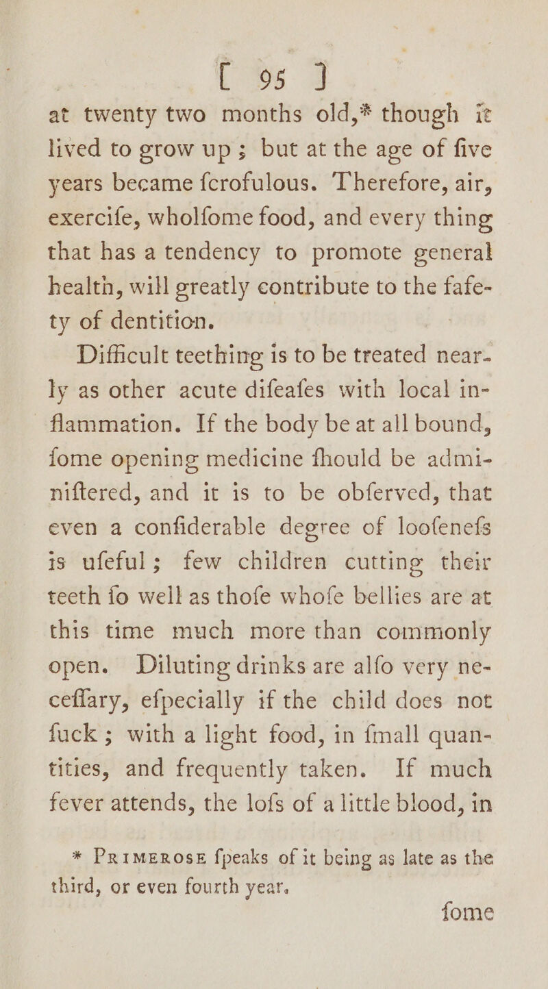 at twenty two months old,* though ie lived to grow up; but at the age of five years became {crofulous. Therefore, air, exercife, wholfome food, and every thing that has a tendency to promote general health, will greatly contribute to the fafe- ty of dentition. | Difficult teething is to be treated near- ly as other acute difeafes with local in- flammation. If the body be at all bound, fome opening medicine fhould be admi- niftered, and it is to be obferved, that even a confiderable degree of loofenefs is ufeful; few children cutting their teeth fo well as thofe whofe bellies are at this time much more than commonly open. Diluting drinks are alfo very ne- ceflary, efpecially if the child does not fuck ; with a light food, in fmall quan- tities, and frequently taken. If much fever attends, the lofs of a little blood, in * PRIMEROSE fpeaks of it being as late as the third, or even fourth year. fome