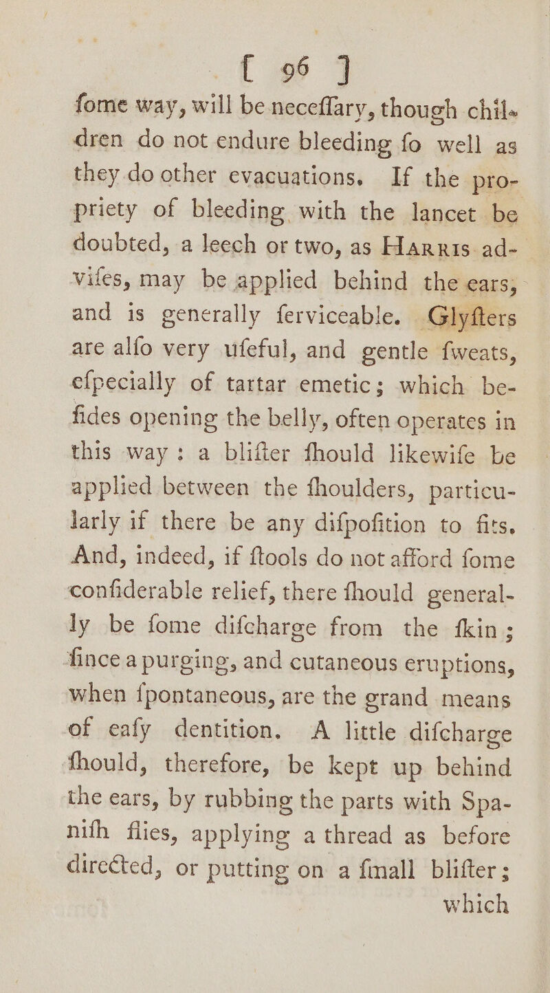 fome way, will be neceflary, though chil- dren do not endure bleeding fo well as they do other evacuations. If the pro- priety of bleeding with the lancet be doubted, a leech or two, as Harris ad- viles, may be applied behind the ears, and is generally ferviceable. Glyfter: are alfo very ufeful, and gentle fweats, efpecially of tartar emetic; which be- fides opening the belly, often operates in this way: a blifter fhould likewife be applied between the fhoulders, particu- larly if there be any difpofition to fits. And, indeed, if ftools do not afford fome confiderable relief, there fhould general- ly be fome difcharge from the fkin; fince a purging, and cutaneous eruptions, when {pontaneous, are the grand means of eafy dentition. A little difcharge fhould, therefore, be kept up behind the ears, by rubbing the parts with Spa- nith flies, applying a thread as before directed, or putting on a finall blifter ; which