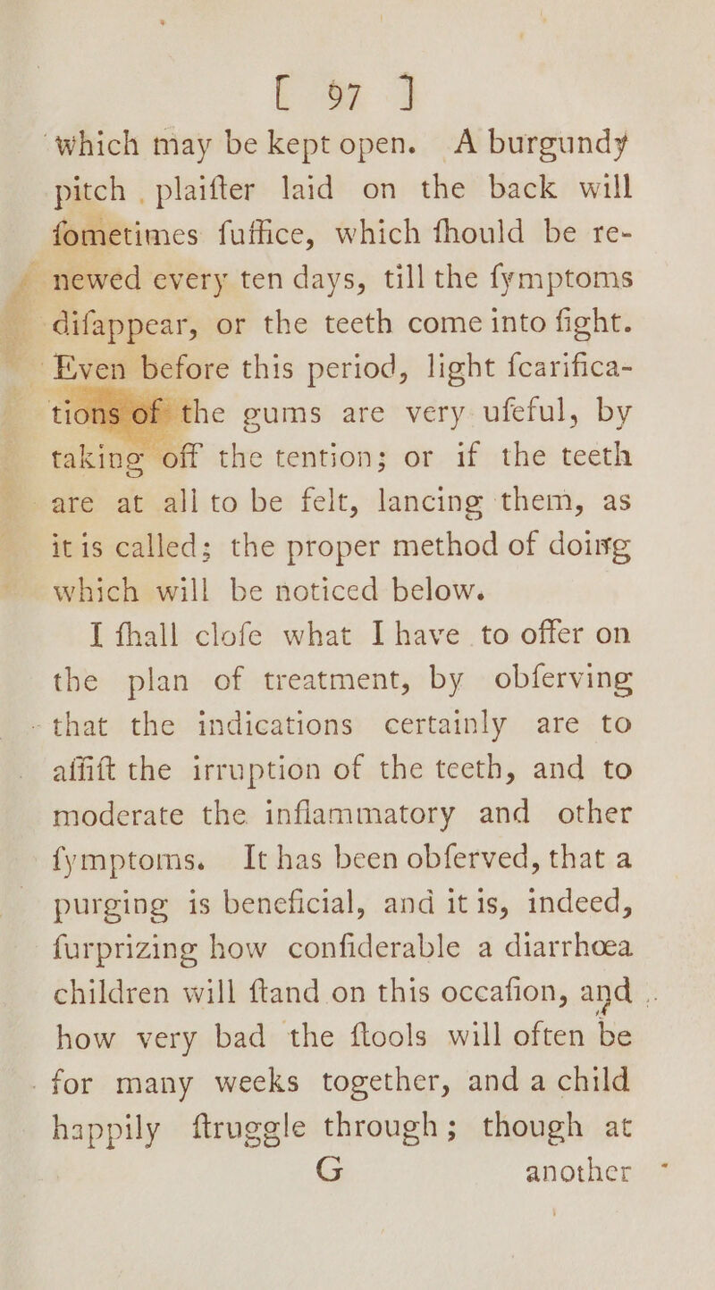 _ ee SPUN FB Spee Res [ oF ] pitch . plaifter laid on the back will fometimes fuffice, which fhould be re- is Of the gums are very ufeful, by ‘off the tention; or if the teeth faking itis called; the proper method of doug which will be noticed below. I fhall clofe what Ihave to offer on the plan of treatment, by obferving affift the irruption of the teeth, and to moderate the inflammatory and other fymptoms. It has been obferved, that a purging is beneficial, and itis, indeed, furprizing how confiderable a diarrhoea children will ftand on this occafion, and ¥ how very bad the ftools will often be happily ftruggle through; though at G another
