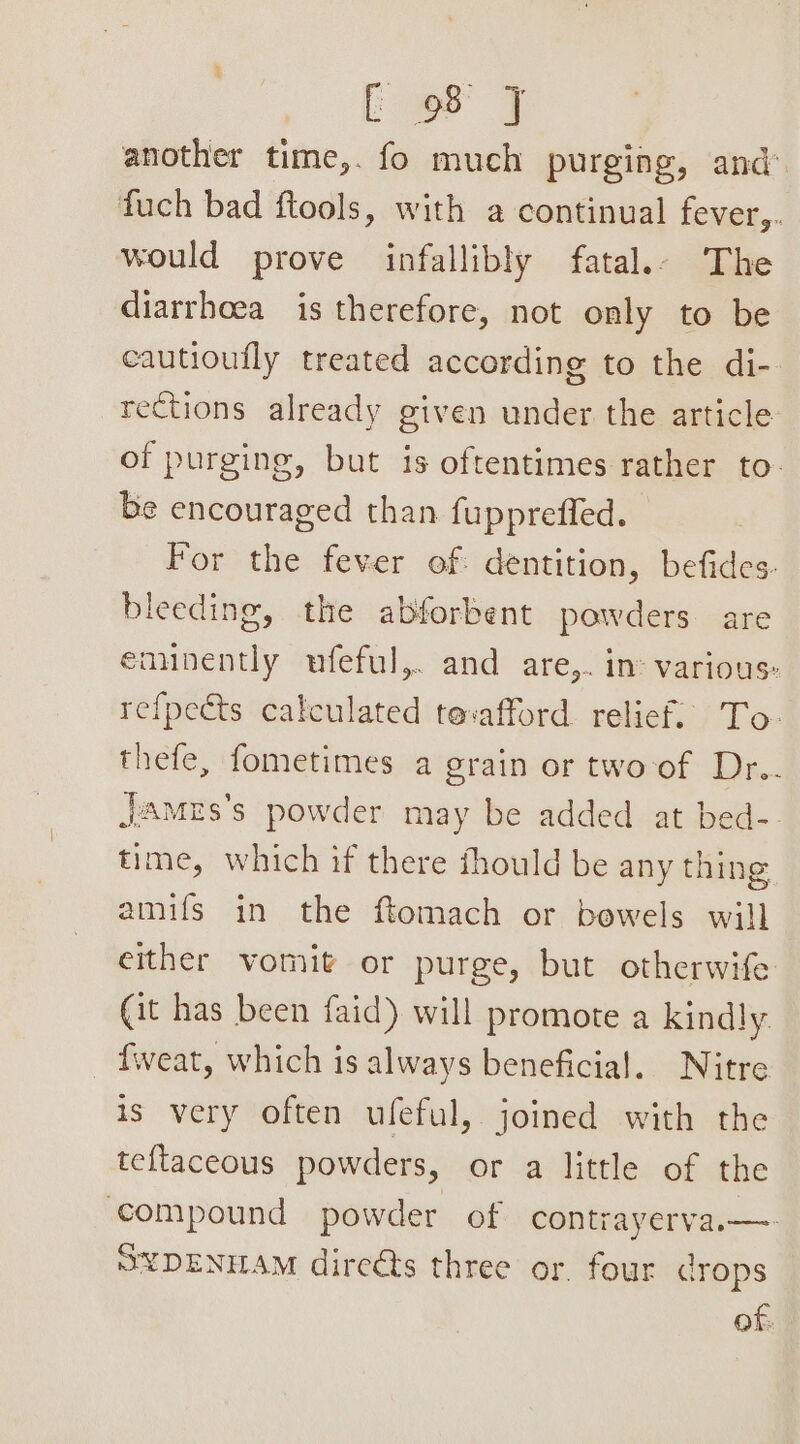 ce another time,. fo much purging, and fuch bad ftools, with a continual fever,. would prove infallibly fatal.- The diarrhoea is therefore, not only to be cautioufly treated according to the di- rections already given under the article of purging, but is oftentimes rather to- be encouraged than fuppreffed. For the fever of dentition, befides- bleeding, the abforbent powders are eaunently ufeful,. and are,. in: various: refpects calculated tevafford relief. To- thefe, fometimes a grain or two of Dr.. James's powder may be added at bed-. time, which if there fhould be any thing amifs in the ftomach or bowels will either vomit or purge, but otherwife (it has been faid) will promote a kindly. weat, which is always beneficial. Nitre is very often ufeful, joined with the teftaceous powders, or a little of the compound powder of contrayerva.—- SYDENILAM direéts three or. four crops of.