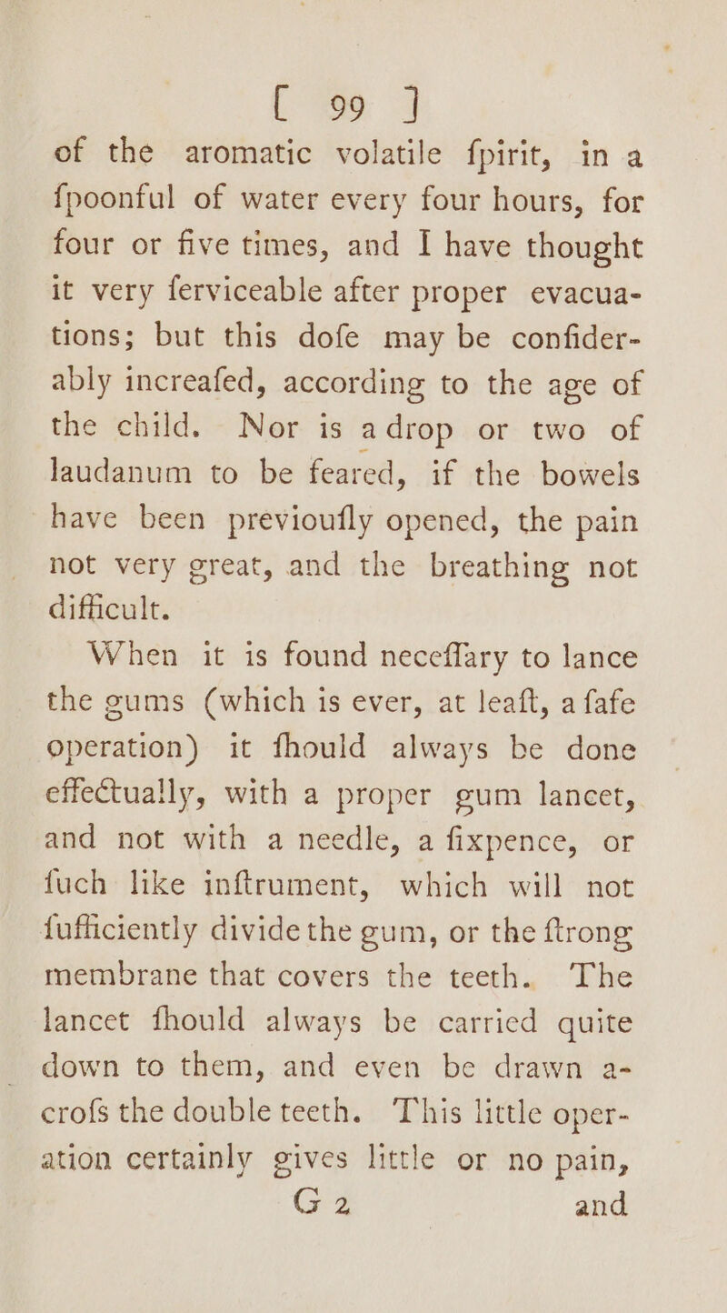 Ce 9 of the aromatic volatile fpirit, in a fpoonful of water every four hours, for four or five times, and I have thought it very ferviceable after proper evacua- tions; but this dofe may be confider- ably increafed, according to the age of the child. Nor is adrop or two of laudanum to be feared, if the bowels have been previoufly opened, the pain not very great, and the breathing not difficult. When it is found neceffary to lance the gums (which is ever, at leaft, a fafe operation) it fhould always be done effectually, with a proper gum lancet, and not with a needle, a fixpence, or fuch like inftrument, which will not fufficiently divide the gum, or the ftrong membrane that covers the teeth. The lancet fhould always be carried quite down to them, and even be drawn a- crof{s the double teeth. This little oper- ation certainly gives little or no pain, G4 and