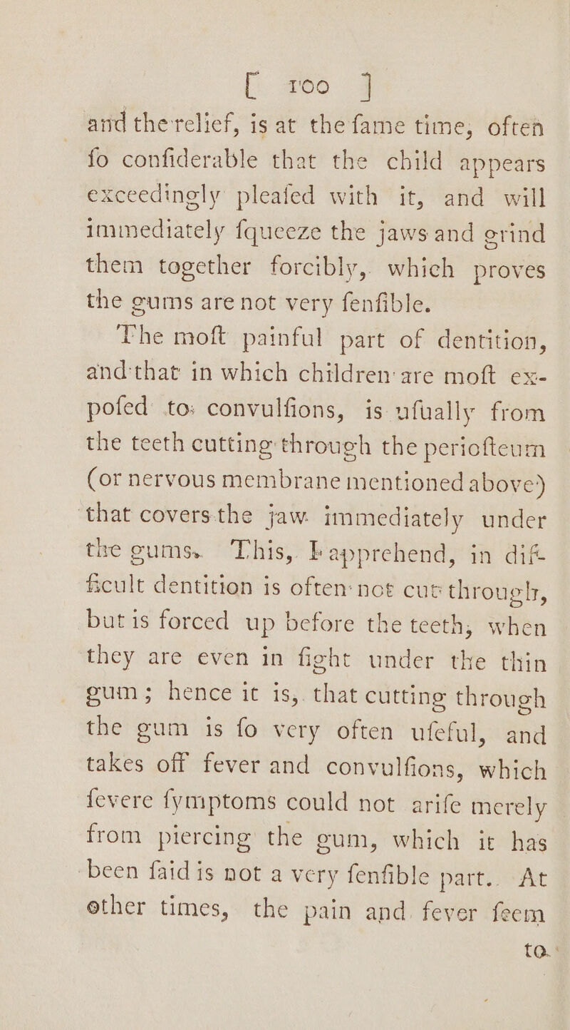 [266 4 and the relief, is at the fame time, often fo confiderable that the child appears exceedinely pleafed with it, and will immediately fqueeze the jaws and erind them together forcibly, which proves the gums are not very fenfible. The moft painful part of dentition, and:that in which children are moft ex- pofed to: convulfions, is ufually from the teeth cutting through the periofteum (or nervous membrane mentioned above) ‘that coversthe jaw. immediately under the gums. This, bapprehend, in dift ficult dentition is often:not cut through, but is forced up before the teeth, when they are even in fight under the thin pun; hence’ it is; that cutting through the gum is fo very often ufeful, and takes off fever and convulfions, which fevere {ymptoms could not arife merely from piercing the eum, which it has been faid is not a very fenfible part.. “At ether times, the pain and. fever feem ta:
