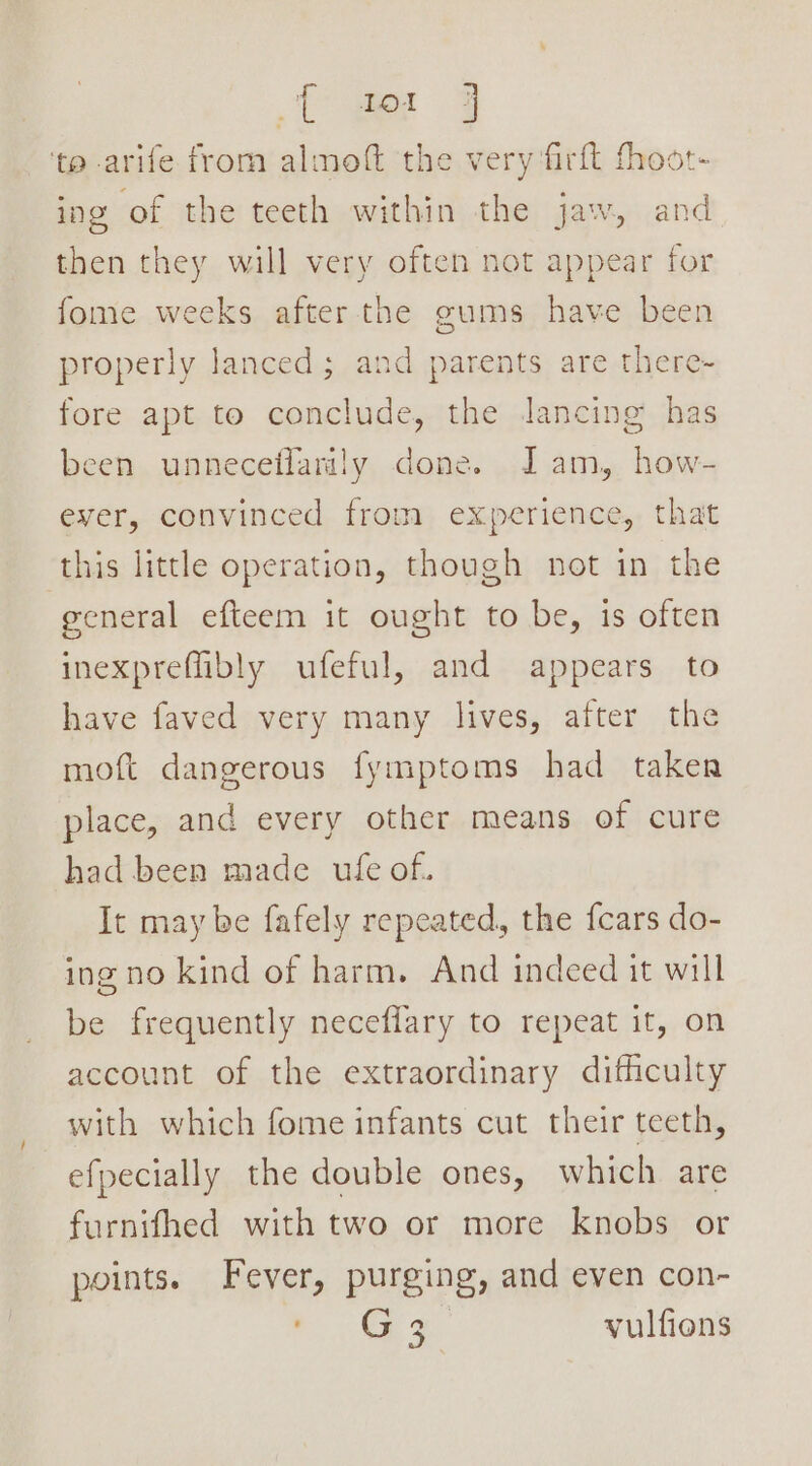 ‘te arife from almoft the very firft fhoot- ing of the teeth within the jaw, and then they will very often not appear for fome weeks after the gums have been properly lanced; and parents are there- fore apt to conclude, the Jancing has been unneceffanily done. Jam, how- ever, convinced from experience, that this little operation, though not in the general efteem it ought to be, is often inexpreffibly ufeful, and appears to have faved very many lives, after the moft dangerous fymptoms had taker place, and every other means of cure had been made ufe of. It may be fafely repeated, the {cars do- ing no kind of harm. And indeed it will be frequently neceflary to repeat it, on account of the extraordinary difficulty with which fome infants cut their teeth, efpecially the double ones, which are furnifhed with two or more knobs or points. Fever, purging, and even con- Ys Oe ee yulfions