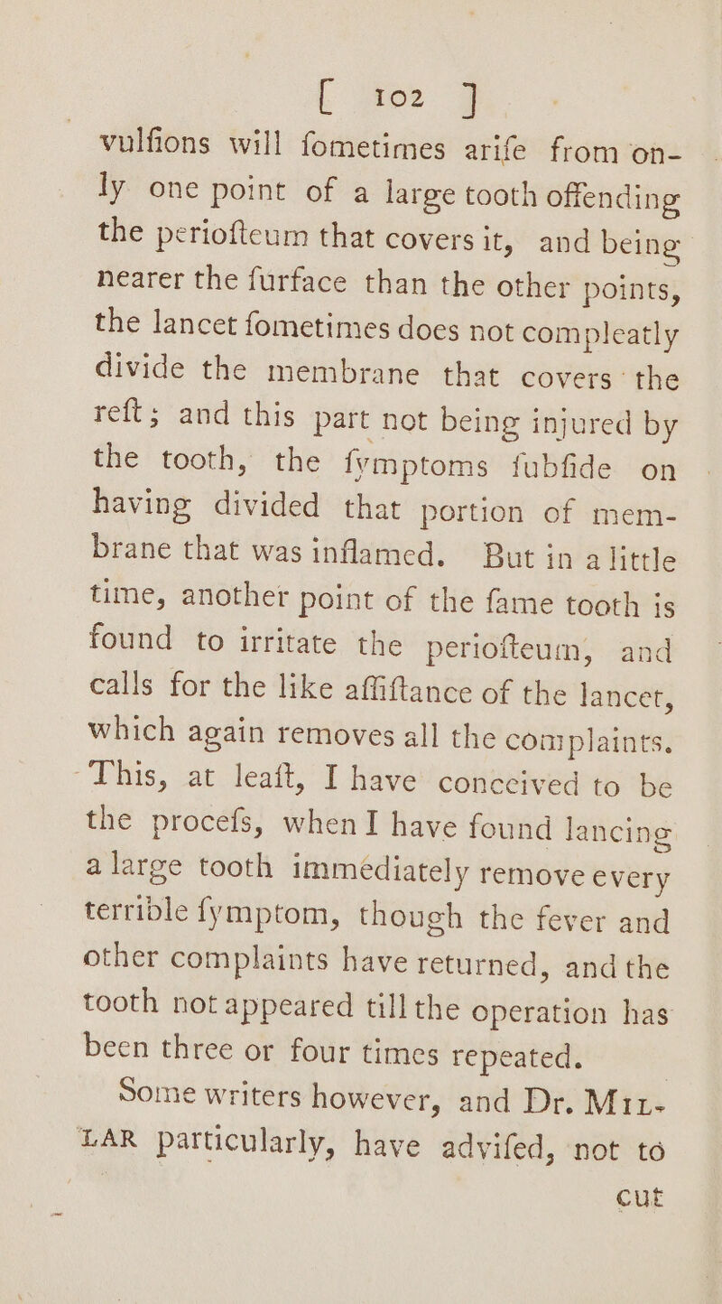 vulfions will fometimes arife from on- ly one point of a large tooth offending the periofteum that covers it, and being nearer the furface than the other points, the lancet fometimes does not compleatly divide the membrane that covers: the reft; and this part not being injured by the tooth, the fymptoms fubfide on having divided that portion of mem- brane that was inflamed. But in alittle time, another point of the fame tooth is found to irritate the periofteum, and calls for the like affiftance of the lancet, which again removes all the coaiplaints. “This, at leaft, I have conceived to be the procefs, whenI have found lancing a large tooth immediately remove every terrible fymptom, though the fever and other complaints have returned, andthe tooth not appeared till the operation has been three or four times repeated. Some writers however, and Dr. Mit- LAR particularly, have advifed, not to 7 cut