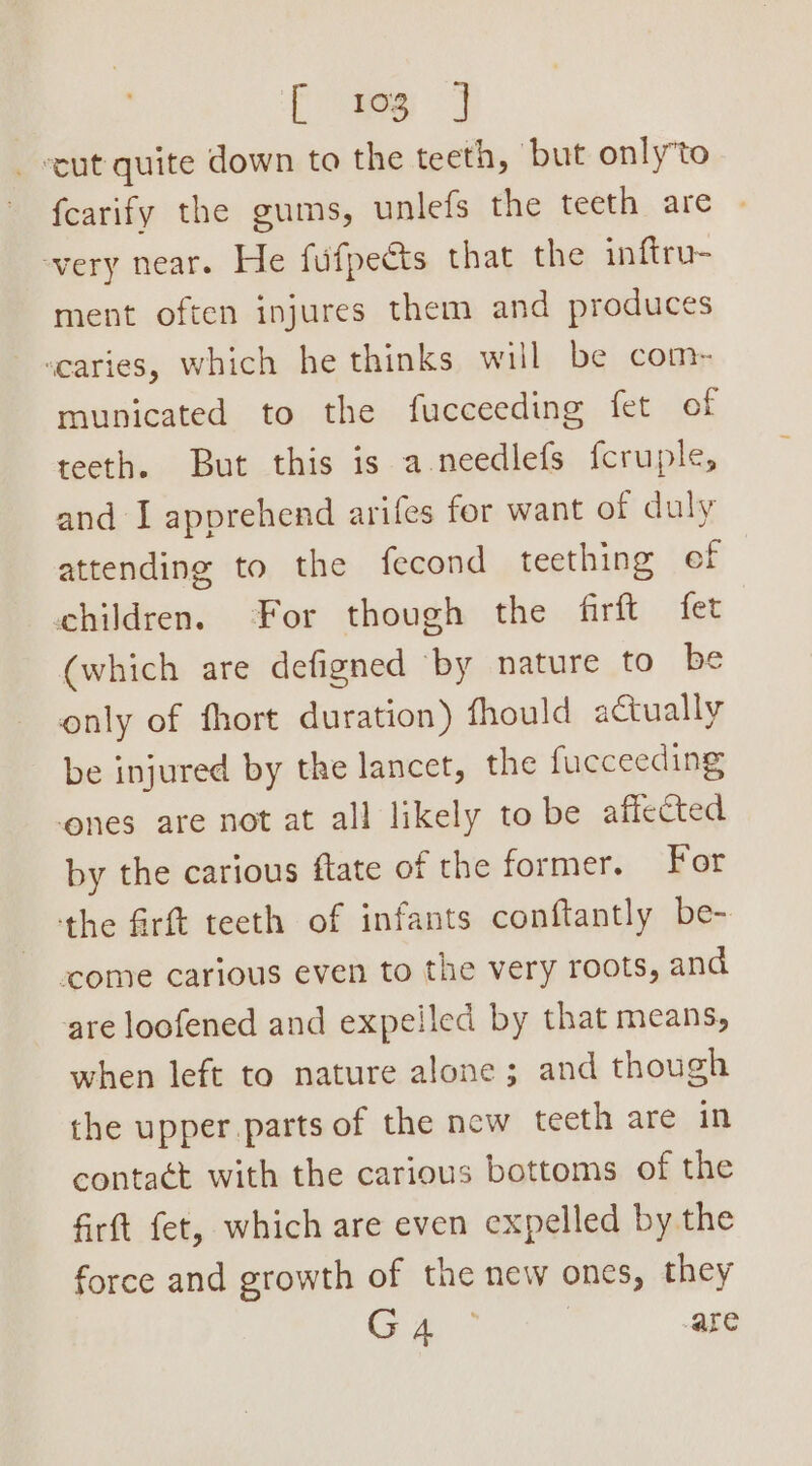 [ 103 } _ cut quite down to the teeth, ‘but only’to fcarify the gums, unlefs the teeth are very near. He fufpeéts that the inftru- ment often injures them and produces scaries, which he thinks will be com- municated to the fucceeding fet of teeth. But this is a-needlefs fcruple, and I apprehend arifes for want of duly attending to the fecond teething ef | children. For though the firft fet (which are defigned ‘by nature to be only of fhort duration) fhould actually be injured by the lancet, the fueceeding ones are not at all likely to be affected by the carious ftate of the former. For the fir teeth of infants conftantly be- come carious even to the very roots, and are loofened and expelled by that means, when left to nature alone; and though the upper parts of the new teeth are in contact with the carious bottoms of the firft fet, which are even expelled by the force and growth of the new ones, they a aie | are