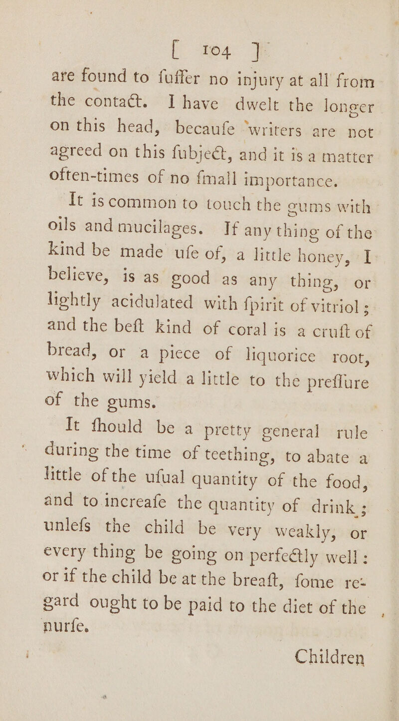 [ tos are found to fuffer no injury at all from the contaét. Ihave dwelt the longer on this head, becaufe ‘writers are not agreed on this fubjeét, and it is a matter often-times of no fimall i importance. ‘It iscommon to touch the cums with» oils and mucilages. If any thing of the Kind be made ufe of, a little a I believe, is as good as any thing, or lightly acidulated with {pirit of vitriol ; and the beft kind of coral is a cruft of bread, or a piece of liquorice root, which will yield a little to the preflure of the gums. Tt fhould be a pretty general rule during the time of teething, to abate a little of the ufual quantity of the food, and to increafe the quantity of drink ; unlefs the child be very weakly, or every thing be going on perfeQtly well: or if the child be at the breaft, fome rez gard ought to be paid to the diet of the nurfe. Children