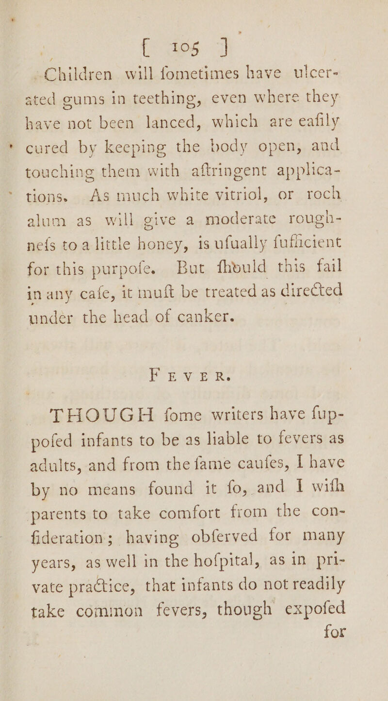 | (aes 7 | Children will fometimes have ulcer- ated gums in teething, even where they have not been lanced, which are eafily cured by keeping the body open, and touching them with aftringent applica- tions. As much white vitriol, or roch alum as will give a moderate rough- ne{s toa little honey, is ufually fuficient for this purpofe. But fheuld this fail in any cafe, it muft be treated as directed under the head of canker. , For vr Rr. THOUGH fome writers have fup- pofed infants to be as lable to fevers as adults, and from the fame caufes, I have by no means found it fo, and I with parents to take comfort from the con- fideration; having obferved for many years, as well in the hofpital, as in pri- vate practice, that infants do not readily take common fevers, though expofed for