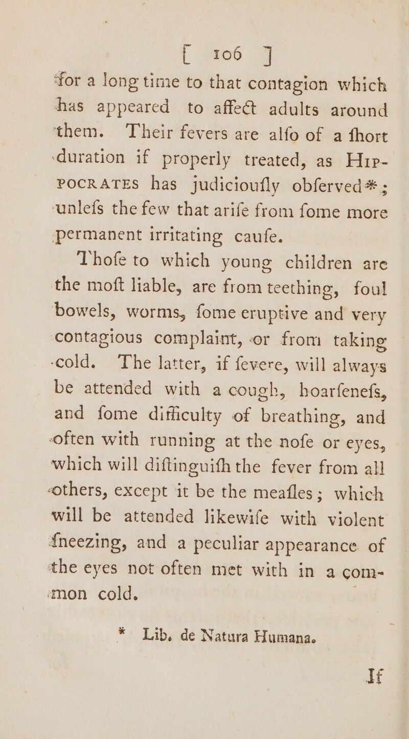 L 06 J ‘for a long time to that contagion which has appeared to affe@t adults around them. Their fevers are alfo of a fhort ‘duration if properly treated, as Hup- POCRATES has judicioufly obferved*; unlefs the few that arife from fome more permanent irritating caufe. Thofe to which young children are the moft liable, are from teething, foul bowels, worms, fome eruptive and very contagious complaint, or from taking ‘cold. The latter, if fevere, will always be attended with a cough, hoarfenefs, and fome difficulty of breathing, and often with running at the nofe or eyes, which will diftinguifh the fever from all “others, except it be the meafles; which will be attended likewife with violent {neezing, and a peculiar appearance of the eyes not often met with in a com- ‘mon cold. * Lib, de Natura Humana. qf
