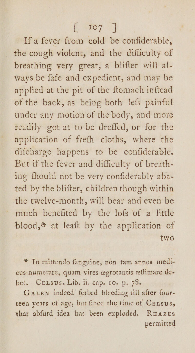 Beer Ifa fever from cold be confiderable, the cough violent, and the difficulty of breathing very great, a blifter will al- ways be fafe and expedient, and may be applied at the pit of the ftomach inftead of the back, as being both lefs painful under any motion of the body, and more readily got at to be dreffed, or for the application of frefh cloths, where the difcharge happens to be confiderable. But if the fever and difficulty of breath- ing fhould not be very confiderably aba- ted by the blifter, children though within the twelve-month, will bear and even be much benefited by the lofs of a little blood,* at leaft by the application of | two * In mittendo fanguine, non tam annos medi- cus numerare, quam vires egrotantis zftimare de- bet. Crxsus. Lib. ii. cap. 10. p. 78. GaLen indeed forbad bleeding till after four- teen years of age, but fince the time of Census, that abfurd idea has been exploded. Ruazes permitted