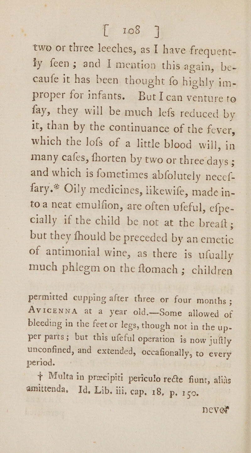 te tee J two or three leeches, as I have frequent- ty feen; and I mention this again, be- caufe it has been thought fo highly im- proper for infants. ButI can venture te fay, they will be much lefs reduced by it, than by the continuance of the fever, which the lofs of a little blood will, in many cafes, fhorten by two or three days ; and which is fometimes abfolutely necef- fary.* Oily medicines, likewife, made in-- toa neat emulfion, are often ufeful, efpe- cially if the child be not at the breaft ; but they should be preceded by an emetic of antimonial wine, as there is ufually much phlegm on the ftomach; children permitted cupping after three or four months ; AVICENNA at a year old.—Some allowed of bleeding in the feet or legs, though not in the up- per parts; but this ufeful operation is now juftly unconfined, and extended, occafionally, to every period. | + Multa in precipiti periculo recte fiunt, alias amittenda, Id. Lib. iii, cap. 18, p. 150. neve