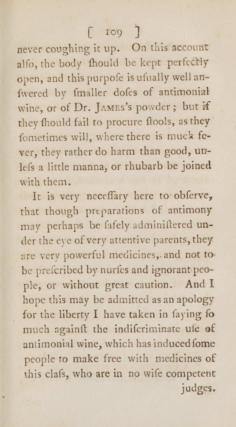 [ roo ] never coughing itup. On this account alfo, the body fhould be kept perfectly open, and this purpofe is ufually well an- fwered by fmaller dofes of antimontal wine, or of Dr. Jamzs’s powder; but if they fhould fail to procure ftools, as they fometimes will, where there is muck fe- ver, they rather do harm than good, un- lefs a little manna, or rhubarb be joined with them. It is very necefflary here to: obferve, that though preparations of antimony may perhaps be fafely adminiftered un- der the eye of very attentive parents, they are very powerful meaicines,.and not to- be prefcribed by nurifes and ignorant-peo- ple, or without great caution.. And I hope this may be admitted as an apology for the liberty I have taken in faying fo much againft the indifcriminate ufe of antimonial wine, which has inducedfome people to make free with medicines of this clafs, who are in no wife competent judges.