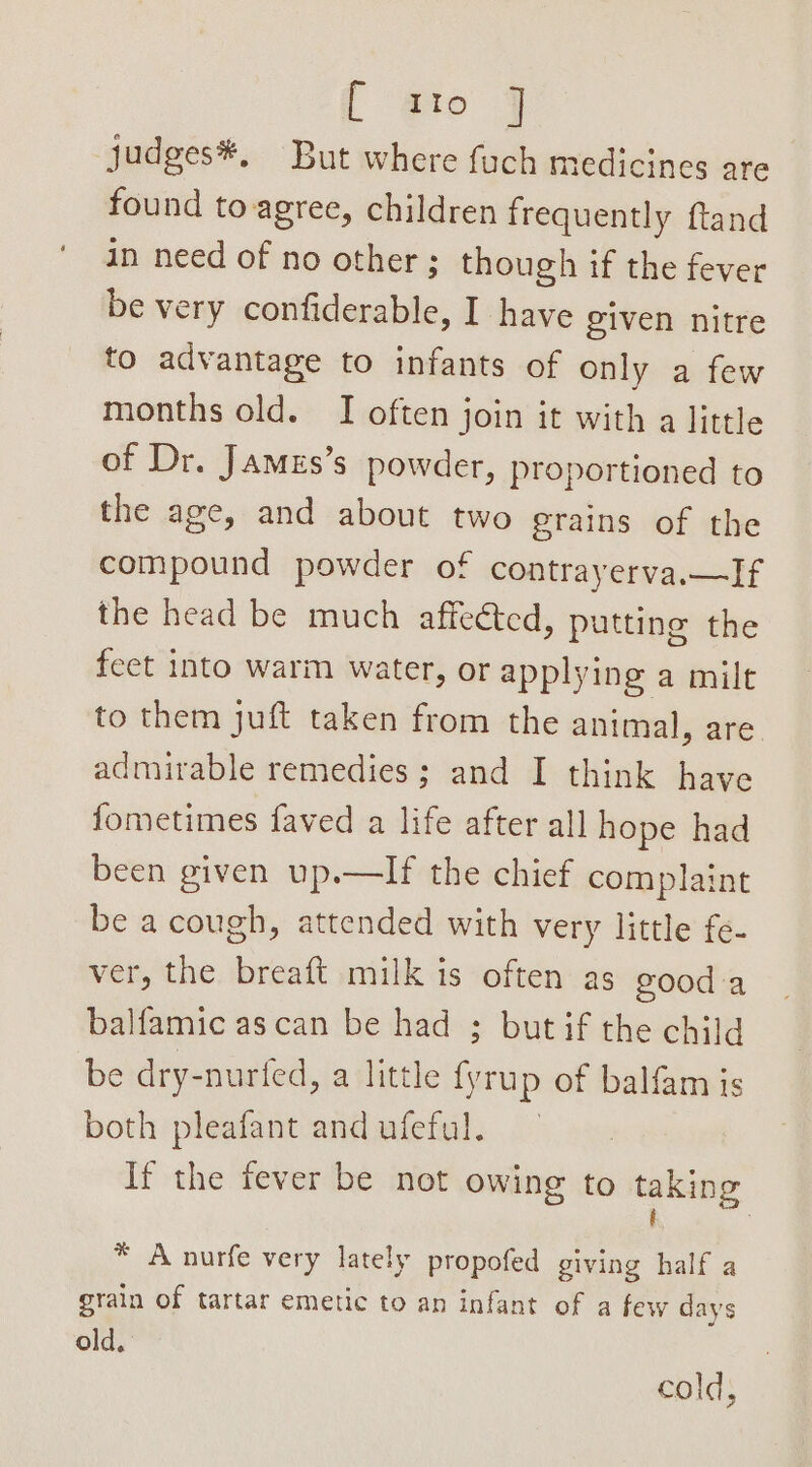 [ gto 7 judges#, But where fuch medicines are found to-agree, children frequently ftand in need of no other; though if the fever be very confiderable, I have given nitre to advantage to infants of only a few months old. I often join it with a little of Dr. James’s powder, proportioned to the age, and about two erains of the compound powder of contrayerva.—If the head be much affeéted, putting the feet into warm water, or applying a milt to them juft taken from the animal, are admirable remedies ; and I think have fometimes faved a life after all hope had been given up.—lIf the chief complaint be a cough, attended with very little fe- ver, the breaft milk is often as 200d a balfamic ascan be had ; but if the child be dry-nurfed, a little ee of balfam is both pleafant and ufeful. If the fever be not owing to taking * A nurfe very lately propofed giving half a grain of tartar emetic to an infant of a few days old.