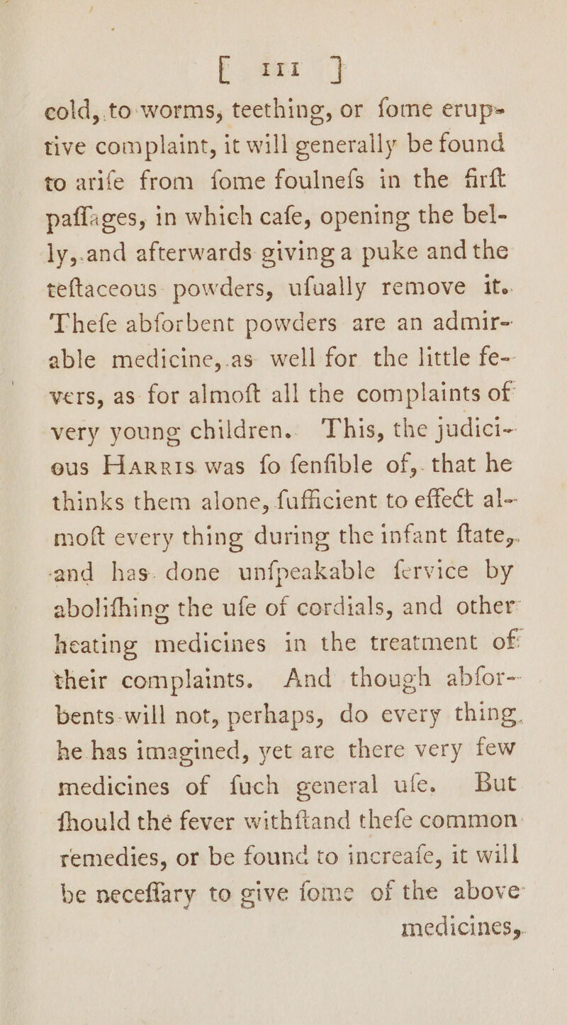 Poger :) cold,.to: worms, teething, or fome erup- tive complaint, it will generally be found to arife from fome foulnefs in the firft paffages, in which cafe, opening the bel- ly,.and afterwards giving a puke and the teftaceous: powders, ufually remove it.. Thefe abforbent powders are an admir- able medicine,.as well for the little fe- vers, as for almoft all the complaints of very young children.. This, the judici- ous Harris was fo fenfible of,. that he thinks them alone, fufficient to effect al- moft every thing during the infant ftate,. and has. done unfpeakable fervice by abolifhing the ufe of cordials, and other’ heating medicines in the treatment of their complaints. And though abfor- bents-will not, perhaps, do every thing. he has imagined, yet are there very few medicines of fuch general ufe. But fhould the fever withftand thefe common. remedies, or be found to increafe, it will be neceflary to give fome of the above medicines.