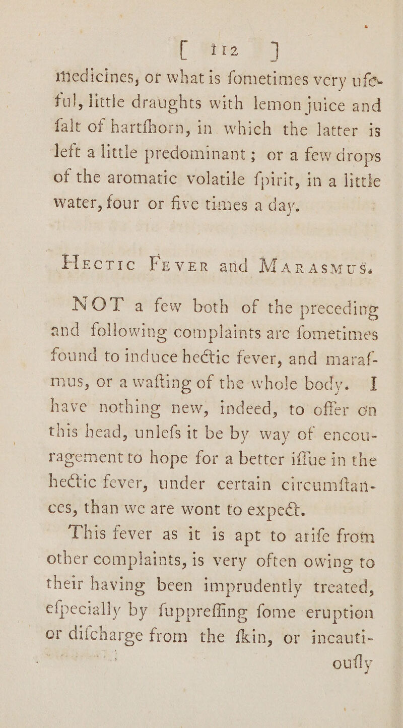 { em 39 medicines, ot what is fometimes very ufe- ful, little draughts with lemon juice and {alt of hartfhorn, in which the latter is left a little predominant ; or a few drops of the aromatic volatile fpirit, in a little water, four or five times a day. Hectic Fever and Marasmous. NOT a few both of the preceding and following complaints are fometimes found to induce heétic fever, and maraf- mus, or a wafting of the whole body. I have nothing new, indeed, to offer on this head, unlefs it be by way of encou- ragementto hope for a better iffue in the hectic fever, under certain circumftan- ces, than we are wont to expect. This fever as it is apt to arife from other complaints, is very often owing to their having been imprudently treated, efpecially by fuppreffing fome eruption or difcharge from the fkin, or incauti- ere outly