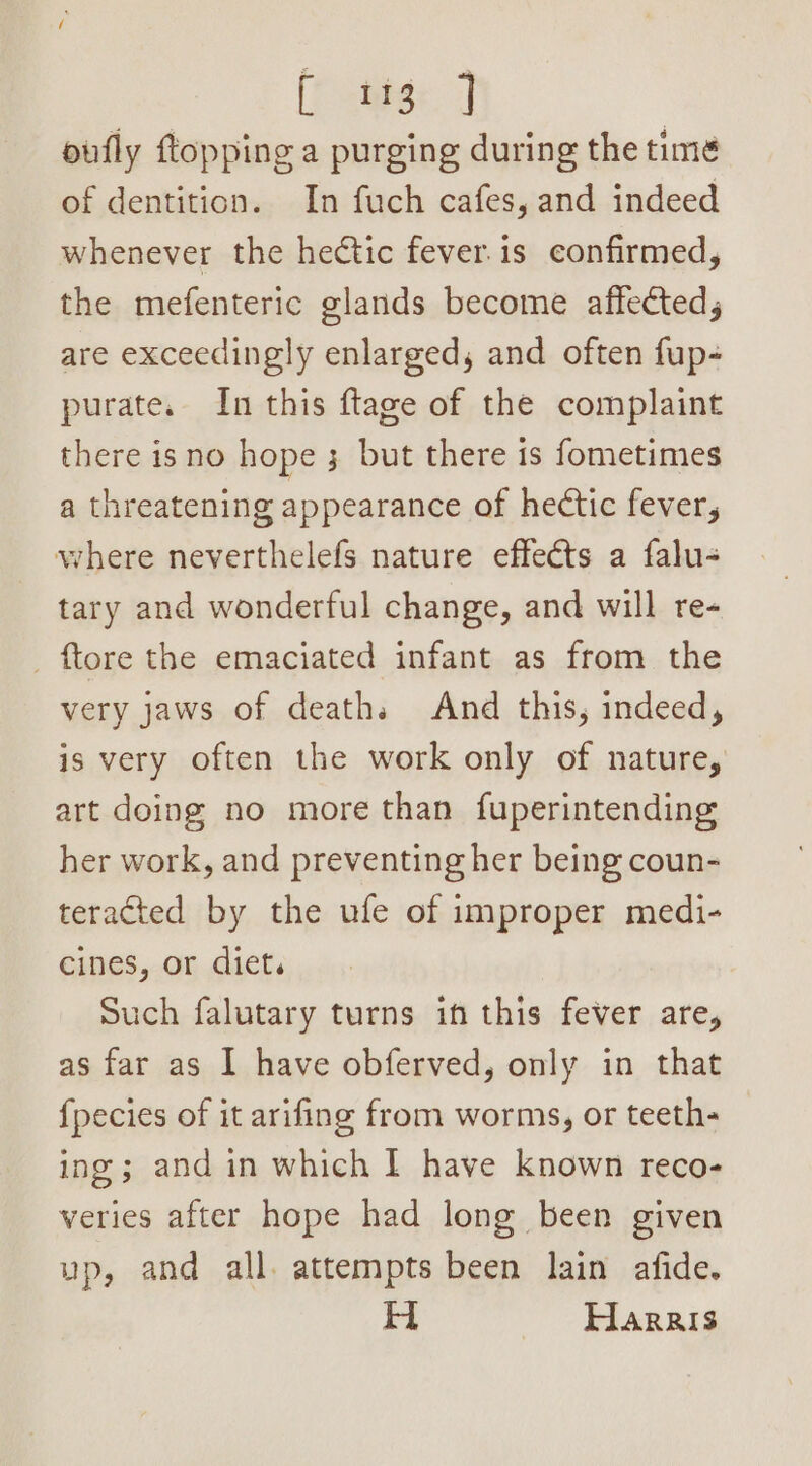 oufly topping a purging during the time of dentition. In fuch cafes, and indeed whenever the hectic fever. is confirmed, the mefenteric glands become affected, are exceedingly enlarged, and often fup- purate. In this ftage of the complaint there isno hope 3 but there 1s fometimes a threatening appearance of hectic fever, where neverthelefs nature effeéts a falu- tary and wonderful change, and will re- _ ftore the emaciated infant as from the very jaws of deaths And this, indeed, is very often the work only of nature, art doing no more than fuperintending her work, and preventing her being coun- teracted by the ufe of improper medi- cines, or diet, Such falutary turns in this fever are, as far as I have obferved, only in that {pecies of it arifing from worms, or teeth- ing ; and in which I have known reco- veries after hope had long been given up, and all. attempts been lain afide. H Harris