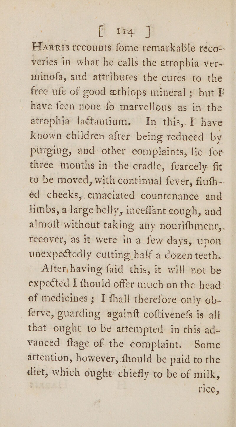 [i wae 7 | Ffarrys recounts fome remarkable reco=- veries in what he calls the atrophia ver- minofa, and attributes the cures to the free ufe of good ethiops mineral ; but I have feen none fo marvellous as in the atrophia laétantium. In this,. I have known children after being reduced by purging, and other complaints, lie for three months in the cradle, fearcely fit to be moved, with continual fever, fluth-. ed cheeks, emaciated countenance and limbs, a large belly, inceffant cough, and almoit without taking any nourifhment,. recover, as it were in a. few days, upon unexpectedly cutting half a dozen tecth.. After, having faid this, it will not be expected I fhould offer much on the head of medicines ; I fhall therefore only ob- ferve, guarding againft coftivenefs is all that ought to be attempted in this ad- vanced flage of the complaint. Some attention, however, .fhould be paid to the diet, which ought chiefly to be of milk, rice,