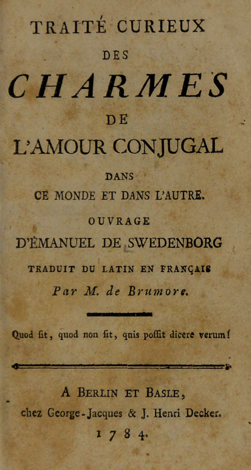 TRAITÉ CURIEUX DES CHARMES DE L’AMOUR CONJUGAL DANS CE MONDE ET DANS L’AUTRE. OUVRAGE D’ÊMANUEL DE SWEDENBORG 1 J6 TRADUIT DU LATIN EN FRANÇAIS Par M. de B rumore. Quod fit, quod non fit, quis poflit dicere rerum f « A Berlin et Basle, chez George-Jacques & J. Henri Decker. 1784.