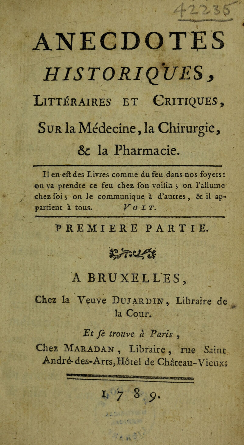 ANECDOTES HISTORiqjJES:, Littéraires et Critiques, Sur la Médecine, la Chirurgie, & la Pharmacie. Il en eft des Livres comme du feu dans nos foyers : on va prendre ce feu chez fon voifin j on Tallumc chez foi 5 on le communique à d’autres, Ôc il ap- partient à tous. Volt,. PREMIERE PARTIE. A BRUXELLES, Chez la Veuve Dujardin, Libraire de la Cour, Et Je trouve à Paris , Chez Maradan, Libraire, rue Saint André-des-Arts, Hôtel de Château-Vieuxi L 7 8 p.