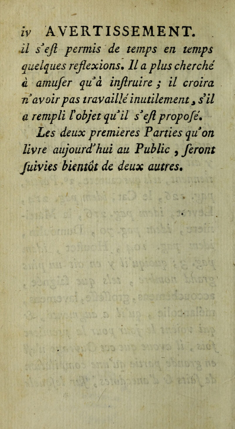 âl s^eji permis de temps en temps quelques réflexions. Il a plus cherché à amufer quà injiruire ; il croira n avoir pas travaillé inutilement ^ s*il a rempli tobjet quil s'ejipropofé. Les deux premières Parties quon livre aujourdéhui au Public , feront fuivies bientôt de deux autres.