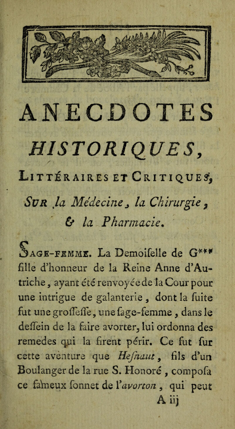 HISTORIQUES, Littéraires ET CriTiQUEs^y Sur ,la Médecine^ la Chirurgie , tf la Pharmacie, r ÔAGE-FBMME. La Demoîfelle de G*** fille d’honneur de la Reine Anne d’Au> triche, ayant été renvoyéede la Cour pour une intrigue de galanterie , dont la fuite fut une grolTefle, une fage-femme, dans le delTein de la faire avorter, lui ordonna des remedes q,ui la firent périr. Ce fut fur cette aventura que Hejhaiu, fils d’un Boulanger de la rue S. Honoré , compofa ce faVneux fonnet de Ÿavorton , qui peut A iij