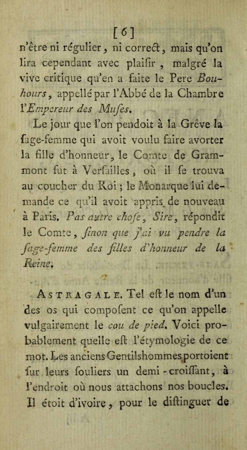 [6] n’être ni régulier, ni correél, mais qu’on lira cependant avec plaifir , malgré la vive critique qu’en a faite le Pere Bou- hours, appelle par l’Abbé de la Chambre VEmpereur des Mufes. Le jour que l’on pendoit à la Grève la fage-femme qui avoit voulu faire avorter la fille d’honneur, le Comte de Gram- mont fut à Verfailies, ou il fe trouva au coucher du Roi ; le Monarque lui de- mande ce qu’il avoit 'appris.de nouveau à Paris. F as autre chofe, Sire, répondit le Comte, fmon que j'ai vu pendre la fage-femme des filles d'honneur de la Reine. As T R A G AL E. Tel eft le nom d’un des os qui compofent ce qu’on appelle vulgairement le cou de pied. Voici pro- bablement quelle eft l’étymologie de ce mot. Les anciens Gentilshommes portoient fur. leurs fouliers un demi - croiftànt, à l’endroit où nous attachons nos boucles. Il étoit d’ivoire > pour le diftinguer de