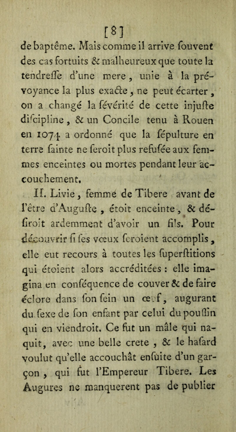 [8] de baptême. Mais comme il arrive fouvent des cas fortuits & malheureux que toute la tendreiTe d’une roere, unie à la pré- voyance la plus exade, ne peut écarter , on a changé la févérité de cette injufte dücipline , & un Concile tenu à Rouen en 1074 ^ ordonné que la fépulture en terre fainte ne feroit plus refuféeaux fem- mes enceintes ou mortes pendant leur 'ac- couchement, IL Livie, femme de Tibere avant de l’être d’Augufte , étoit enceinte, & dé- croît ardemment d’avoir un fi!s. Pour découvrir ii fes veeux feroient accomplis , elle eut recours à toutes les fuperftitions qui étoient alors accréditées : elle ima- gina en conféquence de couver & de faire éclore dans Ibn fein un ce f, augurant du fexede fon enfant par celui du pou (lin qui en vlendroit. Ce fût un mâle qui na- quit, avec une belle crete , & le hafard voulut quelle accouchât enfüite d’un gar- çon , qui fut l’Empereur Tibere. Les Augures ne manquèrent pas de publier
