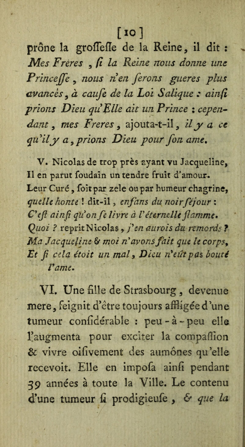 [ïO] prône la grolTeffe de la Reine, Il dit : Mes Frères , (l Id Reine nous donne une PrinceJJe , nous nen ferons gueres plus avancés, à caufe de la Loi Salique : ainfi prions Dieu quFlle ait un Prince ; cepen- dant ^ mes Freres i ajouta-t-il, il y a ce qu'il y a, prions Dieu pour foname. V. Nicolas de trop près ayant vu Jacqueline, Il en parut foudain un tendre fruit d’amour. Leur Curé, foitpar zele ou par humeur chagrine, quelle honte \ dit-il, enfant dunoirféjour C'ejl ainfi qïi'on fe livre à l'éternelle flamme. Quoi ? reprit N kolas , j'en aurais du remords ? M.a Jacqueline & moi n'avons fait que le corps. Et fi cela était un mal, Dieu rdeût pas bouté rame. VI. Une fille de Strasbourg, devenue mere, feignit d’être toujours affligéed’une tumeur confidérable : peu - à - peu elle l’augmenta pour e>:citer la compaflion & vivre oifivement des aumônes qu’elle recevoir. Elle en impofa ainfi pendant 39 années à toute la Ville. Le contenu d’une tumeur fi prodigieufe , & que la