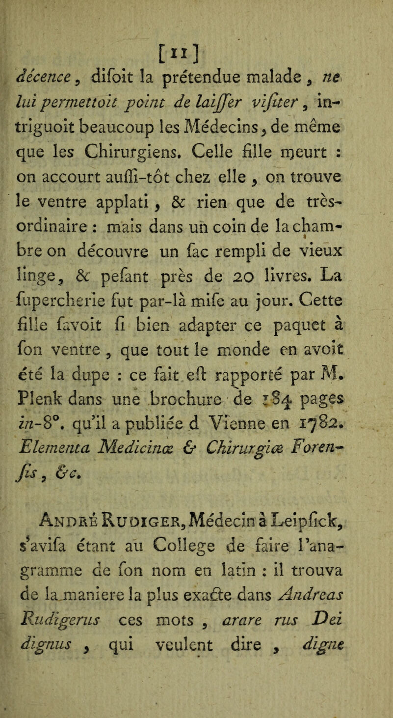 décence, difoit la prétendue malade , ne lui permettoit point de laijfer vijlter, in- triguoit beaucoup les Médecins, de même que les Chirurgiens. Celle fille njeurt : on accourt auffi-tôt chez elle , on trouve le ventre applati, & rien que de très- ordinaire : mais dans un coin de la cham- * bre on découvre un fac rempli de vieux linge, & pefant près de 20 livres. La fupercherie fut par-là mifc au jour. Cette fille favoit fi bien adapter ce paquet à fon ventre , que tout le monde en avoit été la dupe : ce fait eft rapporté par M. Plenk dans une brochure de 184 pages in-8°. qu’il a publiée d Vienne en 1782. Elementa ISdedicinx & Chirur.gioe Foren- Jis, &c. Andhé Ruoiger,Médecin à Leipfick, s’avifa étant au College de faire l’ana- gramme de fon nom en latin : il trouva de la.maniere la plus exaâe dans Andréas E-udigerus ces mots , arare rus Dei dignus , qui veulent dire , digne