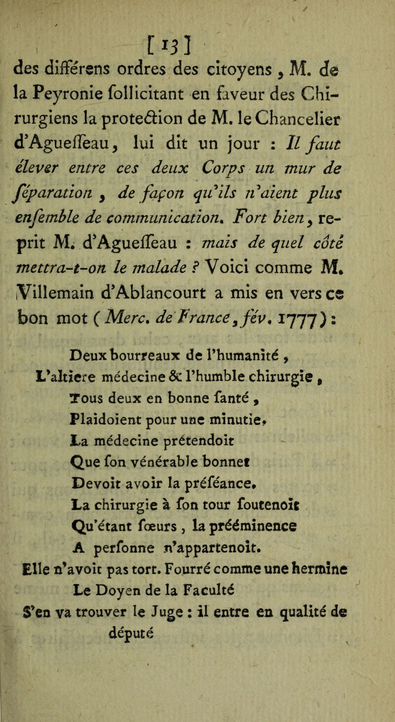 [15] des difFérens ordres des citoyens , M. de la Peyronie follicitant en faveur des Chi- rurgiens la proteâion de M. le Chancelier d'AguelTeau, lui dît un jour : Il faut élever entre ces deux Corps un mur de féparation , de façon qiiils ti aient plus enfemble de communication^ Fort bien y re- prit M* d'AgueiTeau : mais de quel côté mettra-t-on le malade ? Voici comme M* iVillemain d'Ablancourt a mis en vers ce bon mot ( Merc^ de France y fév, 1777) • Deux bourreaux de l’humanîté , L^altiere médecine & l’humble chirurgie » Tous deux en bonne fanté y Plaidoient pour une minutie^ la médecine prétendoît Que fon vénérable bonnet Devoir avoir la préféance» La chirurgie à fon tour foutenoït Qu’étant fœurs , la prééminence A perfonne n’appartenolt. Elle û’avoît pas tort. Fourré comme une hermine Le Doyen de la Faculté S’en va trouver le Juge : il entre en qualité de député