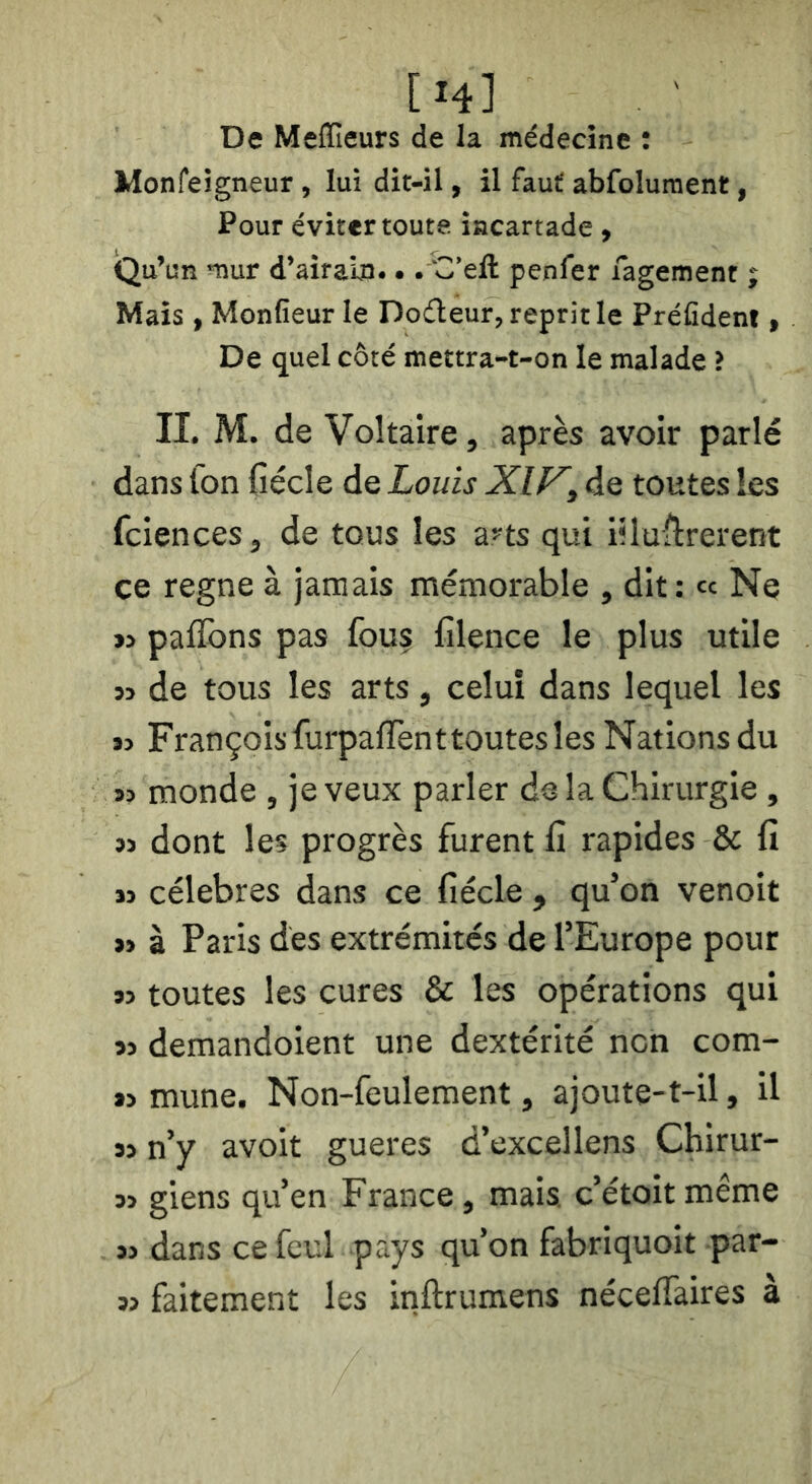 De Meflîeurs de la médecine : Monfeigneur, lui dit-il, il faut abfolument, Pour éviter toute incartade, (Qu’un mur d’airain... C’eft penfer fagement ; Mais, Monfieur le Dodeur, reprit le Préfîdent, De quel côté mettra-t-on le malade i II. M. de Voltaire, après avoir parlé dans fon fiécle de Louis Xlf^, de toutes les fciences, de tous les a^ts qui iiluflrerent ce régné à jamais mémorable , dit: « Ne ïj paflbns pas fouç filence le plus utile » de tous les arts, celui dans lequel les « François furpaflènt toutes les Nations du s» monde , je veux parler de la Chirurgie, dont les progrès furent fi rapides & fi ï3 célébrés dans ce fiécle , qu’on venoit » à Paris des extrémités de l’Europe pour n toutes les cures & les opérations qui »3 demandoient une dextérité non com- »> mune. Non-feulement, ajoute-t-il, il » n’y avoit gueres d’excellens Chirur- 33 giens qu’en France, mais, c’étoit même 33 dans ce feul pays qu’on fabriquoit par- 33 faitement les inftrumens néceffaires à