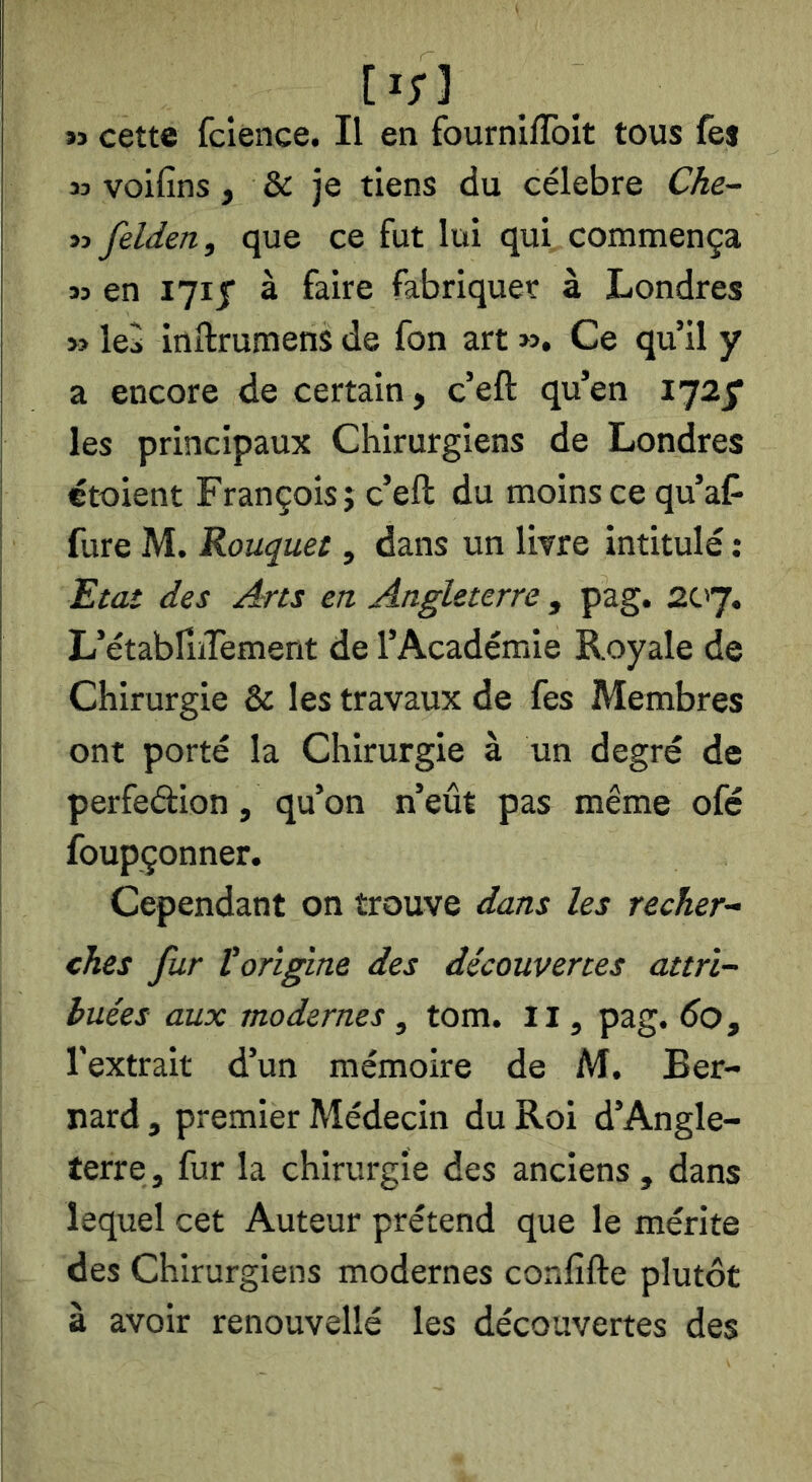 [i;] »3 cette fcience. Il en fournlfToIt tous fej » voifins, & je tiens du célébré Che~ M felden, que ce fut lui qui commença » en 1715' à faire fabriquer à Londres >î ki inftrumens de fon art ». Ce qu’il y a encore de certain, c’eft qu’en 172^ les principaux Chirurgiens de Londres étoient François j c’eft du moins ce qu’af^ I fure M. Rouquet, dans un livre intitulé : I Etat des Am en Angleterre , pag. ac'y. î L’établîiTement de l’Académie Royale de Chirurgie & les travaux de fes Membres ont porté la Chirurgie à un degré de perfedion, qu’on n’eût pas même ofé foupçonner. Cependant on trouve dans les recher-- ches fur Vorigine des découvertes attri- buées aux modernes , tom. Il, pag. do, l'extrait d’un mémoire de M. Ber- nard , premier Médecin du Roi d’Angle- terre, fur la chirurgie des anciens , dans lequel cet Auteur prétend que le mérite des Chirurgiens modernes confifte plutôt à avoir renouvellé les découvertes des