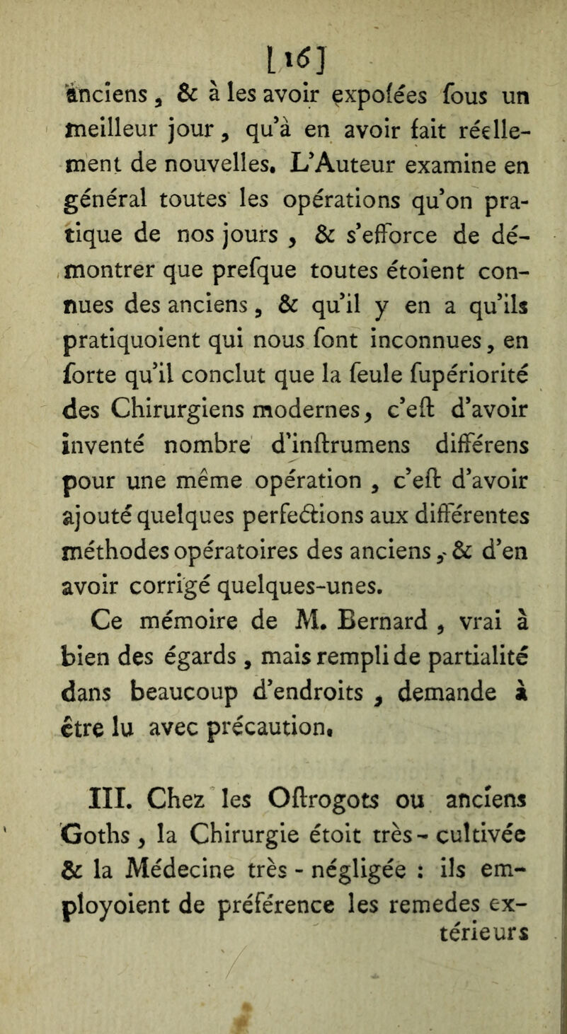 ttnciens, & à les avoir çxpofées fous un meilleur jour, qu’à en avoir fait réelle- ment de nouvelles. L’Auteur examine en général toutes les opérations qu’on pra- tique de nos jours , & s’efforce de dé- montrer que prefque toutes étoient con- nues des anciens, & qu’il y en a qu’ils pratiquoient qui nous font inconnues, en forte qu’il conclut que la feule fupériorité des Chirurgiens modernes, c’eft d’avoir inventé nombre d’inftrumens différens pour une même opération , c’eft d’avoir ajouté quelques perfeéfions aux différentes méthodes opératoires des anciens& d’en avoir corrigé quelques-unes. Ce mémoire de M. Bernard , vrai à bien des égards , mais rempli de partialité dans beaucoup d’endroits , demande à être lu avec précaution, III. Chez les Oftrogots ou anciens Goths , la Chirurgie étoit très-cultivée & la Médecine très - négligée : ils em- ployoient de préférence les remedes ex- térieurs